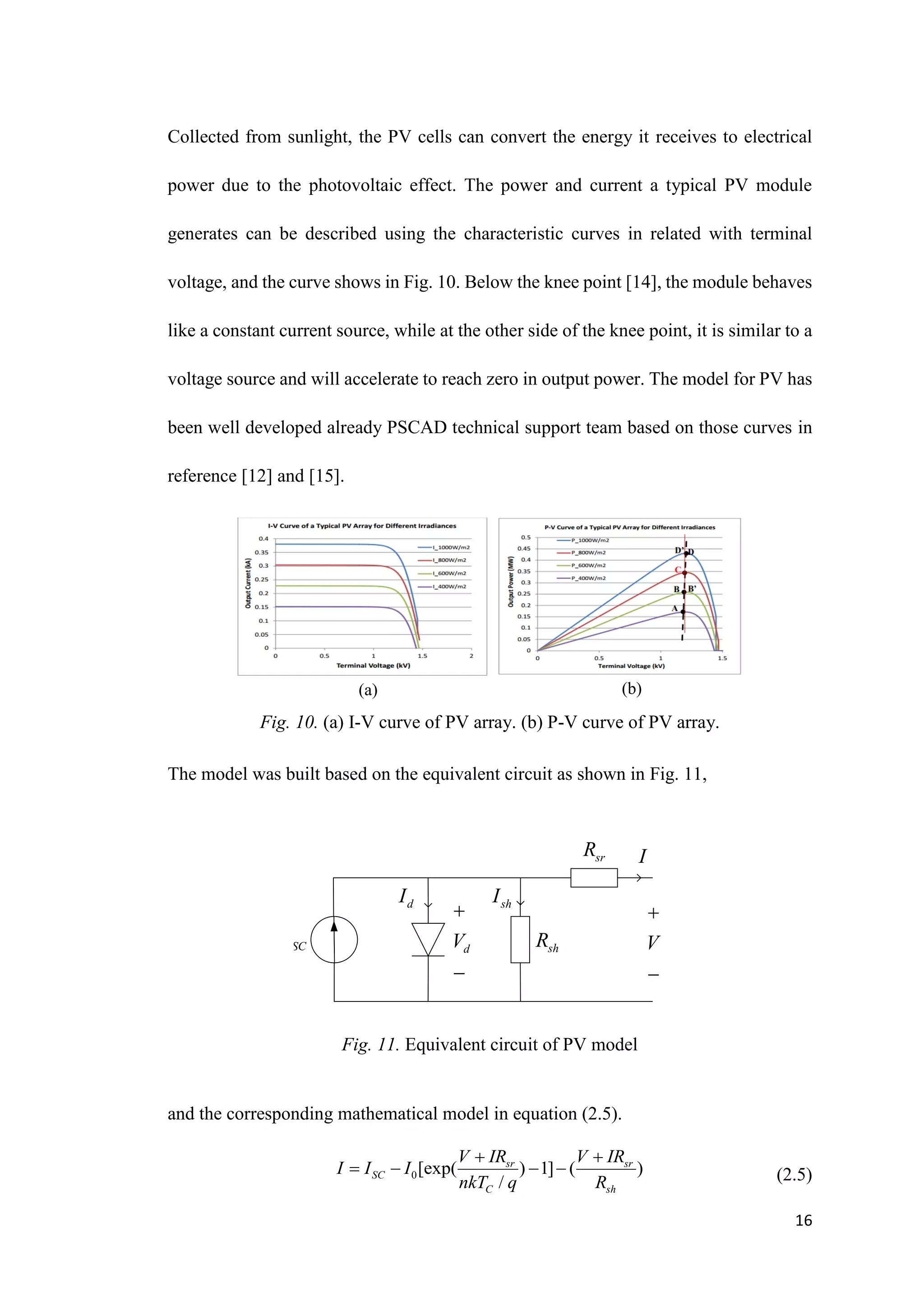 16
Collected from sunlight, the PV cells can convert the energy it receives to electrical
power due to the photovoltaic effect. The power and current a typical PV module
generates can be described using the characteristic curves in related with terminal
voltage, and the curve shows in Fig. 10. Below the knee point [14], the module behaves
like a constant current source, while at the other side of the knee point, it is similar to a
voltage source and will accelerate to reach zero in output power. The model for PV has
been well developed already PSCAD technical support team based on those curves in
reference [12] and [15].
Fig. 10. (a) I-V curve of PV array. (b) P-V curve of PV array.
The model was built based on the equivalent circuit as shown in Fig. 11,
SC
I
d
I sh
I
sh
R
d
V


sr
R
V


I
and the corresponding mathematical model in equation (2.5).
(2.5)
(a) (b)
Fig. 11. Equivalent circuit of PV model
0[exp( ) 1] ( )
/
sr sr
SC
C sh
V IR V IR
I I I
nkT q R
 
   
 