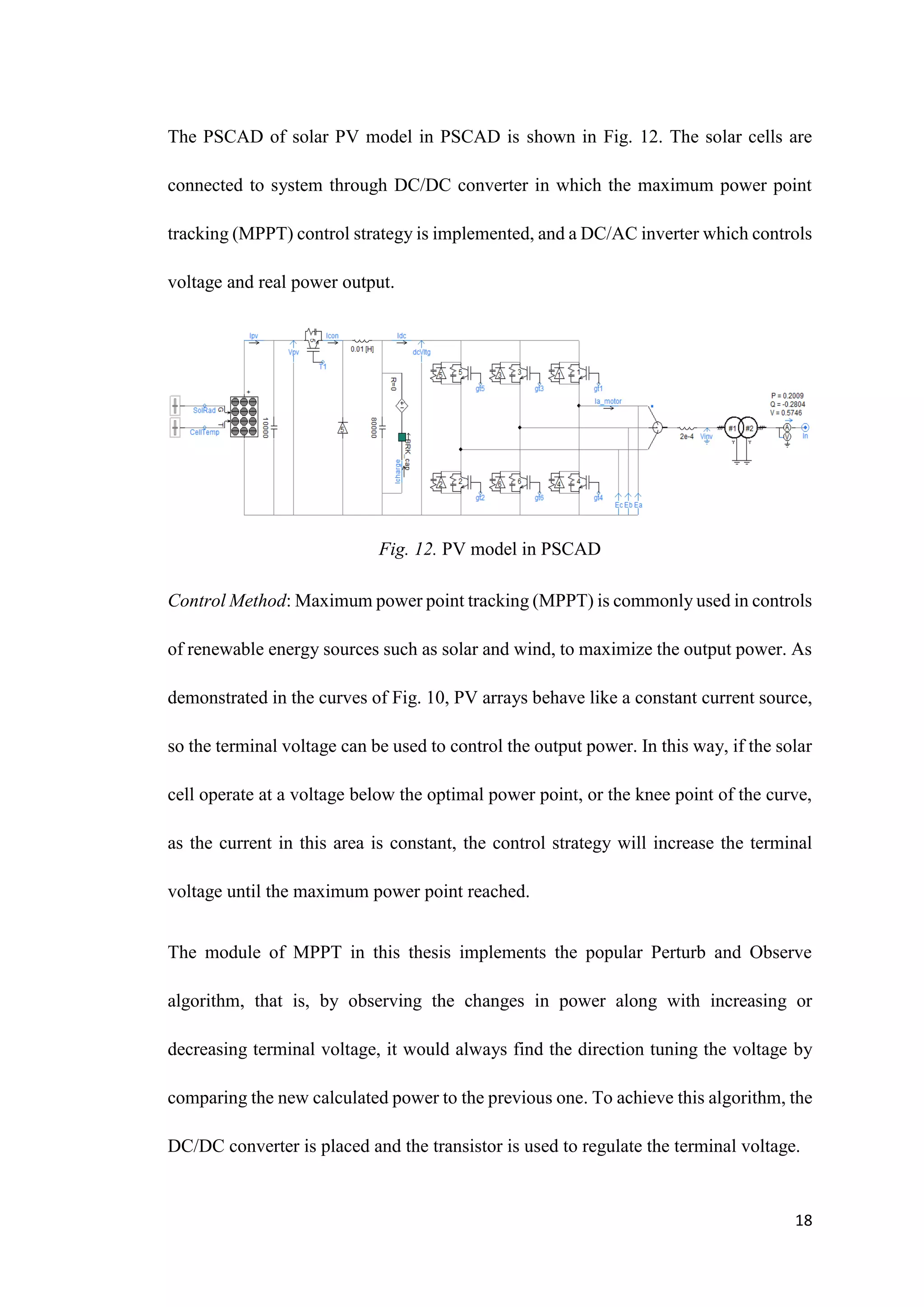 18
The PSCAD of solar PV model in PSCAD is shown in Fig. 12. The solar cells are
connected to system through DC/DC converter in which the maximum power point
tracking (MPPT) control strategy is implemented, and a DC/AC inverter which controls
voltage and real power output.
Fig. 12. PV model in PSCAD
Control Method: Maximum power point tracking (MPPT) is commonly used in controls
of renewable energy sources such as solar and wind, to maximize the output power. As
demonstrated in the curves of Fig. 10, PV arrays behave like a constant current source,
so the terminal voltage can be used to control the output power. In this way, if the solar
cell operate at a voltage below the optimal power point, or the knee point of the curve,
as the current in this area is constant, the control strategy will increase the terminal
voltage until the maximum power point reached.
The module of MPPT in this thesis implements the popular Perturb and Observe
algorithm, that is, by observing the changes in power along with increasing or
decreasing terminal voltage, it would always find the direction tuning the voltage by
comparing the new calculated power to the previous one. To achieve this algorithm, the
DC/DC converter is placed and the transistor is used to regulate the terminal voltage.
 