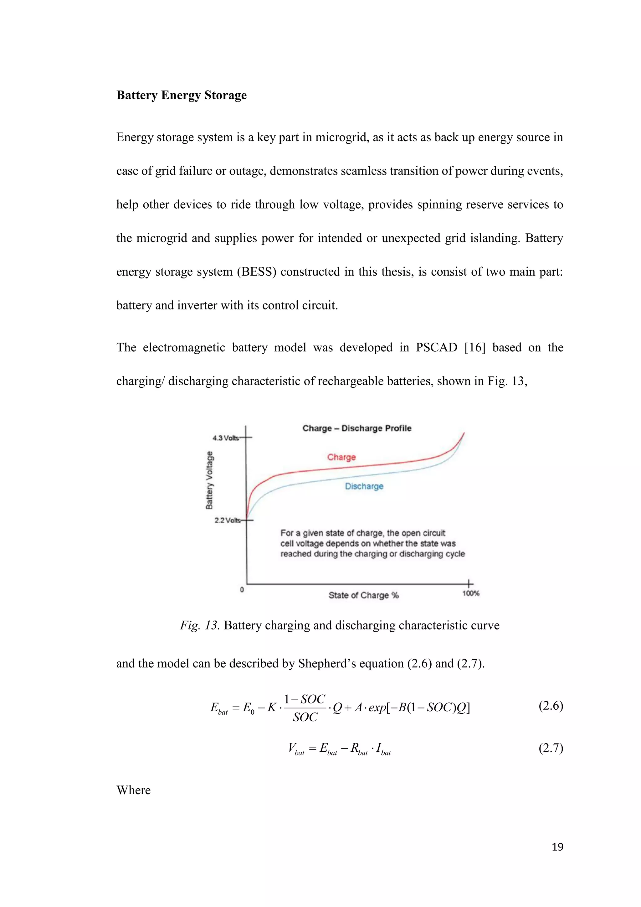 19
Battery Energy Storage
Energy storage system is a key part in microgrid, as it acts as back up energy source in
case of grid failure or outage, demonstrates seamless transition of power during events,
help other devices to ride through low voltage, provides spinning reserve services to
the microgrid and supplies power for intended or unexpected grid islanding. Battery
energy storage system (BESS) constructed in this thesis, is consist of two main part:
battery and inverter with its control circuit.
The electromagnetic battery model was developed in PSCAD [16] based on the
charging/ discharging characteristic of rechargeable batteries, shown in Fig. 13,
Fig. 13. Battery charging and discharging characteristic curve
and the model can be described by Shepherd’s equation (2.6) and (2.7).
(2.6)
(2.7)
Where
0
1
[ (1 ) ]
bat
SOC
E E K Q A exp B SOC Q
SOC

       
bat bat bat bat
V E R I
  
 