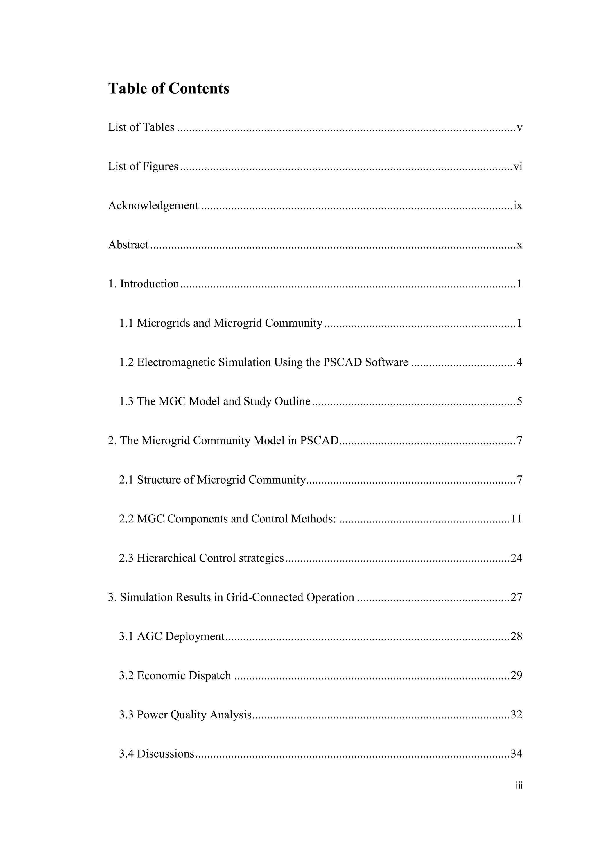 iii
Table of Contents
List of Tables .................................................................................................................v
List of Figures...............................................................................................................vi
Acknowledgement ........................................................................................................ix
Abstract..........................................................................................................................x
1. Introduction................................................................................................................1
1.1 Microgrids and Microgrid Community................................................................1
1.2 Electromagnetic Simulation Using the PSCAD Software ...................................4
1.3 The MGC Model and Study Outline....................................................................5
2. The Microgrid Community Model in PSCAD...........................................................7
2.1 Structure of Microgrid Community......................................................................7
2.2 MGC Components and Control Methods: .........................................................11
2.3 Hierarchical Control strategies...........................................................................24
3. Simulation Results in Grid-Connected Operation ...................................................27
3.1 AGC Deployment...............................................................................................28
3.2 Economic Dispatch ............................................................................................29
3.3 Power Quality Analysis......................................................................................32
3.4 Discussions.........................................................................................................34
 