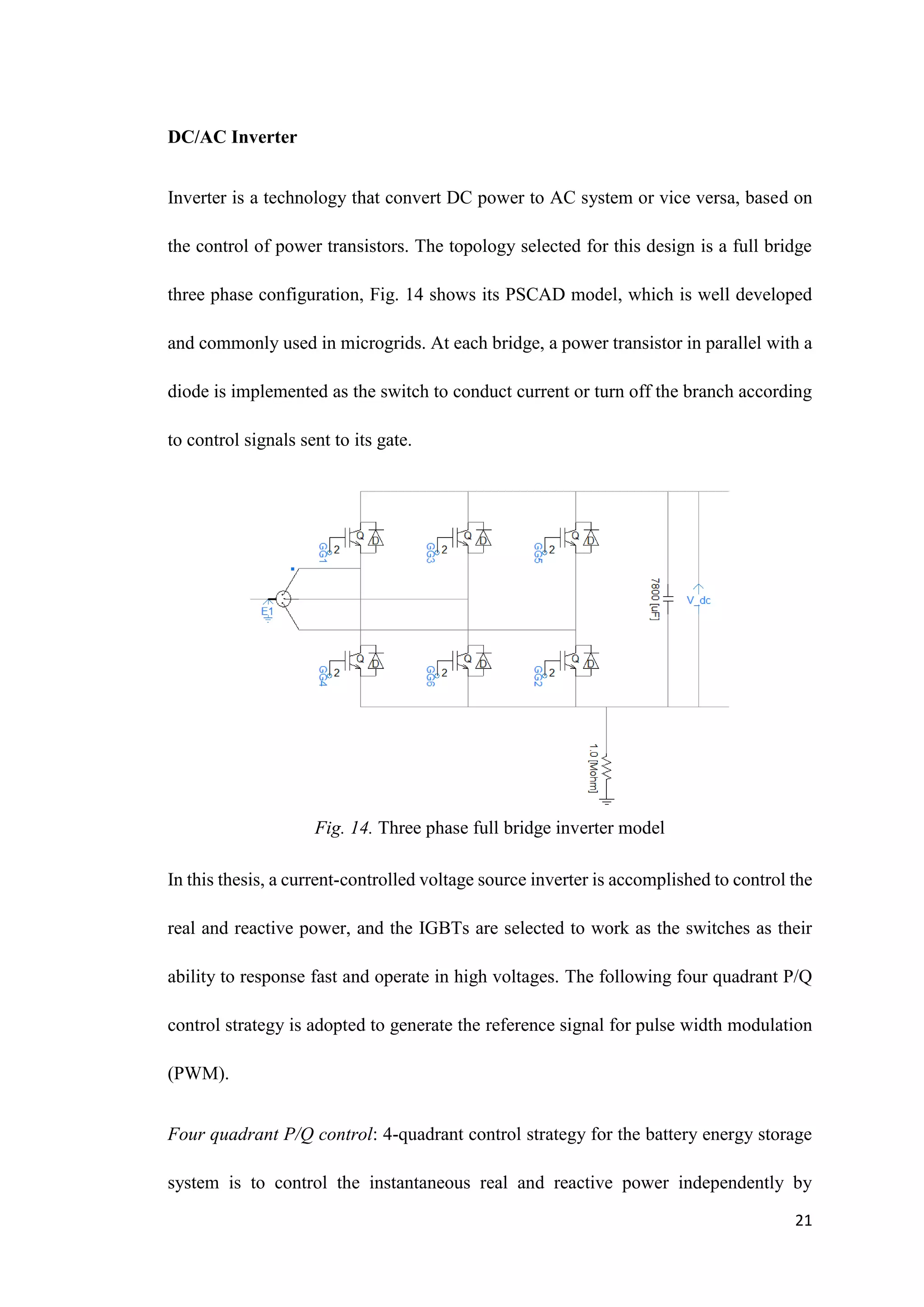 21
DC/AC Inverter
Inverter is a technology that convert DC power to AC system or vice versa, based on
the control of power transistors. The topology selected for this design is a full bridge
three phase configuration, Fig. 14 shows its PSCAD model, which is well developed
and commonly used in microgrids. At each bridge, a power transistor in parallel with a
diode is implemented as the switch to conduct current or turn off the branch according
to control signals sent to its gate.
Fig. 14. Three phase full bridge inverter model
In this thesis, a current-controlled voltage source inverter is accomplished to control the
real and reactive power, and the IGBTs are selected to work as the switches as their
ability to response fast and operate in high voltages. The following four quadrant P/Q
control strategy is adopted to generate the reference signal for pulse width modulation
(PWM).
Four quadrant P/Q control: 4-quadrant control strategy for the battery energy storage
system is to control the instantaneous real and reactive power independently by
 