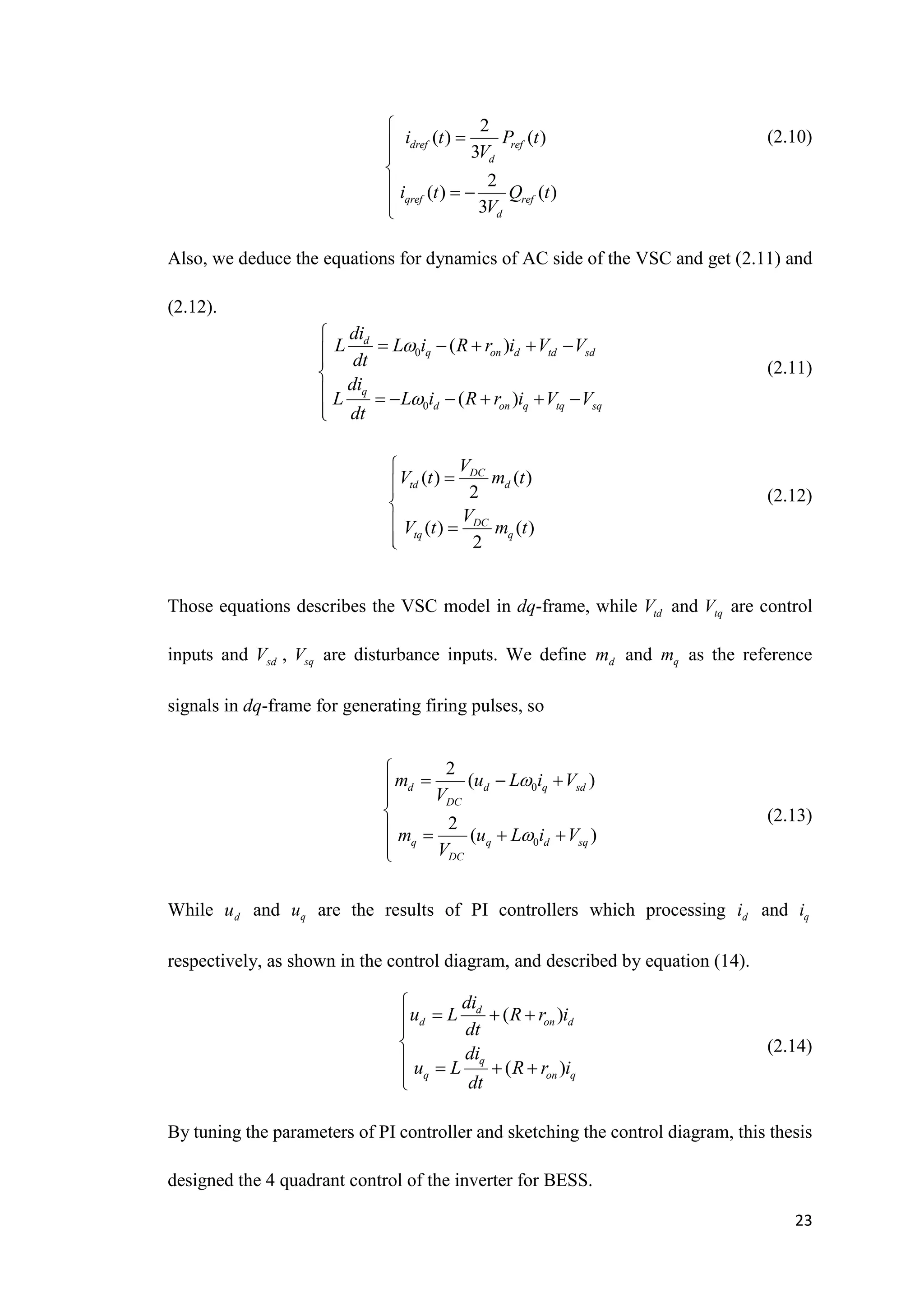23
(2.10)
Also, we deduce the equations for dynamics of AC side of the VSC and get (2.11) and
(2.12).
(2.11)
(2.12)
Those equations describes the VSC model in dq-frame, while td
V and tq
V are control
inputs and sd
V , sq
V are disturbance inputs. We define d
m and q
m as the reference
signals in dq-frame for generating firing pulses, so
(2.13)
While d
u and q
u are the results of PI controllers which processing d
i and q
i
respectively, as shown in the control diagram, and described by equation (14).
(2.14)
By tuning the parameters of PI controller and sketching the control diagram, this thesis
designed the 4 quadrant control of the inverter for BESS.
2
( ) ( )
3
2
( ) ( )
3
dref ref
d
qref ref
d
i t P t
V
i t Q t
V





  


0
0
( )
( )
d
q on d td sd
q
d on q tq sq
di
L L i R r i V V
dt
di
L L i R r i V V
dt



    



      


( ) ( )
2
( ) ( )
2
DC
td d
DC
tq q
V
V t m t
V
V t m t





 


0
0
2
( )
2
( )
d d q sd
DC
q q d sq
DC
m u L i V
V
m u L i V
V



  



   


( )
( )
d
d on d
q
q on q
di
u L R r i
dt
di
u L R r i
dt

  



   


 