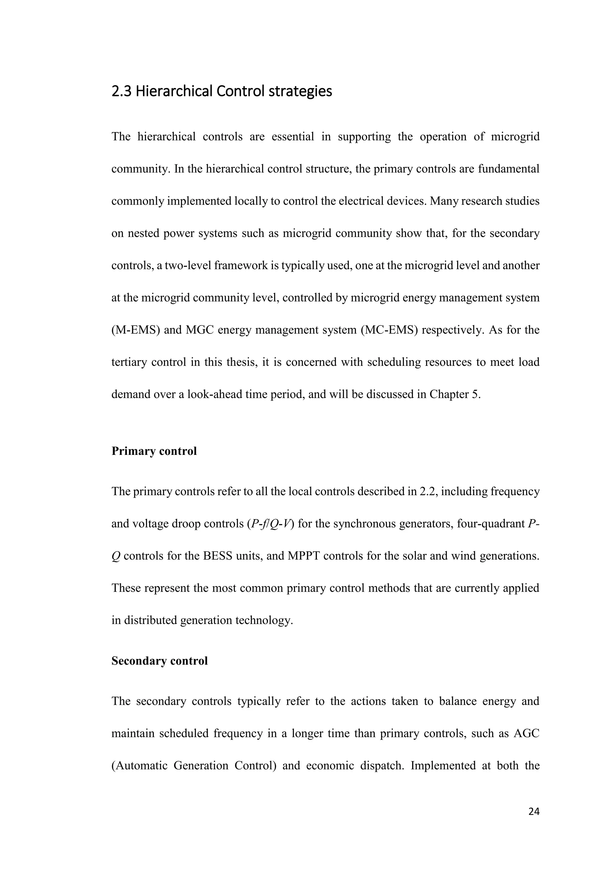 24
2.3 Hierarchical Control strategies
The hierarchical controls are essential in supporting the operation of microgrid
community. In the hierarchical control structure, the primary controls are fundamental
commonly implemented locally to control the electrical devices. Many research studies
on nested power systems such as microgrid community show that, for the secondary
controls, a two-level framework is typically used, one at the microgrid level and another
at the microgrid community level, controlled by microgrid energy management system
(M-EMS) and MGC energy management system (MC-EMS) respectively. As for the
tertiary control in this thesis, it is concerned with scheduling resources to meet load
demand over a look-ahead time period, and will be discussed in Chapter 5.
Primary control
The primary controls refer to all the local controls described in 2.2, including frequency
and voltage droop controls (P-f/Q-V) for the synchronous generators, four-quadrant P-
Q controls for the BESS units, and MPPT controls for the solar and wind generations.
These represent the most common primary control methods that are currently applied
in distributed generation technology.
Secondary control
The secondary controls typically refer to the actions taken to balance energy and
maintain scheduled frequency in a longer time than primary controls, such as AGC
(Automatic Generation Control) and economic dispatch. Implemented at both the
 