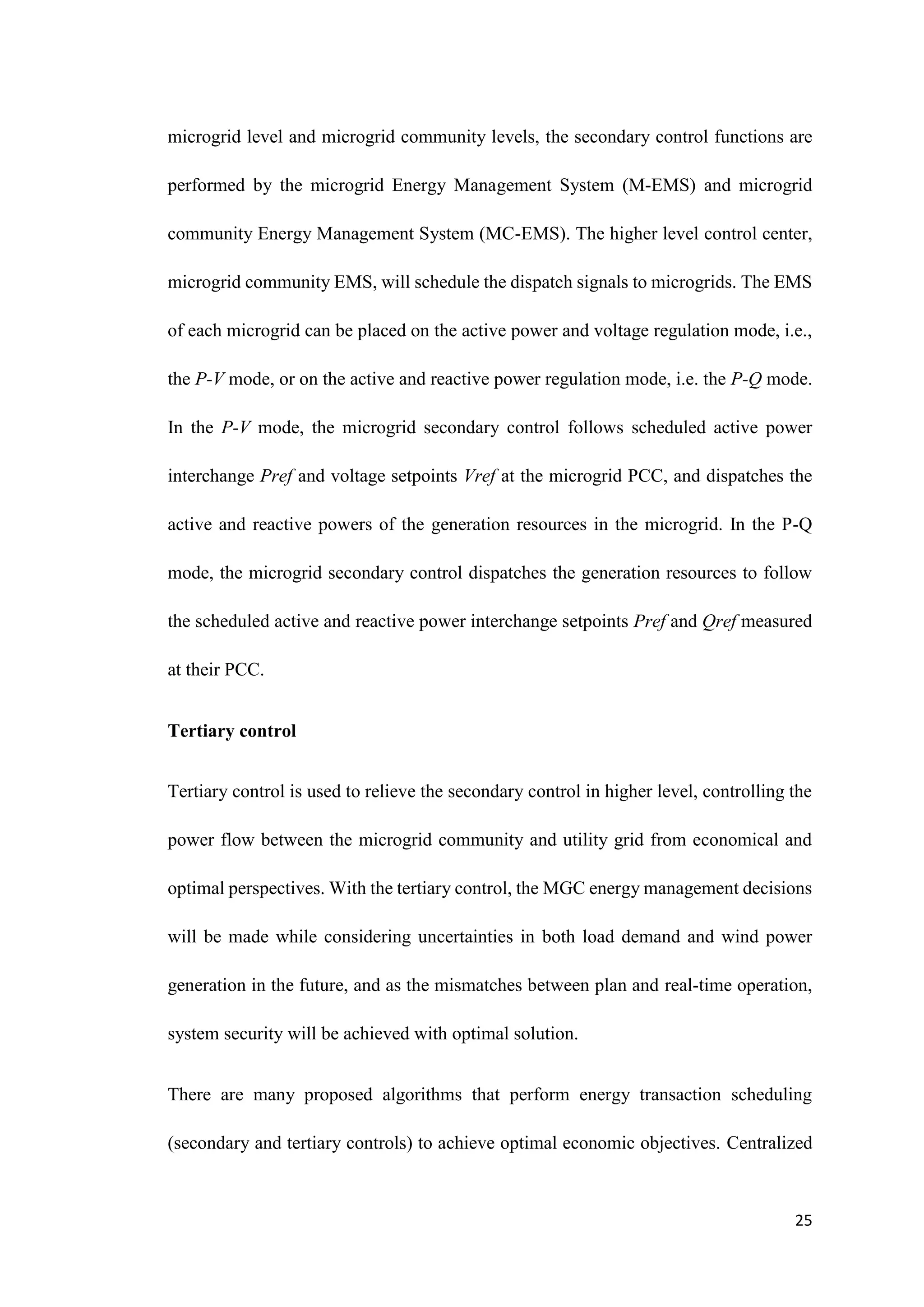 25
microgrid level and microgrid community levels, the secondary control functions are
performed by the microgrid Energy Management System (M-EMS) and microgrid
community Energy Management System (MC-EMS). The higher level control center,
microgrid community EMS, will schedule the dispatch signals to microgrids. The EMS
of each microgrid can be placed on the active power and voltage regulation mode, i.e.,
the P-V mode, or on the active and reactive power regulation mode, i.e. the P-Q mode.
In the P-V mode, the microgrid secondary control follows scheduled active power
interchange Pref and voltage setpoints Vref at the microgrid PCC, and dispatches the
active and reactive powers of the generation resources in the microgrid. In the P-Q
mode, the microgrid secondary control dispatches the generation resources to follow
the scheduled active and reactive power interchange setpoints Pref and Qref measured
at their PCC.
Tertiary control
Tertiary control is used to relieve the secondary control in higher level, controlling the
power flow between the microgrid community and utility grid from economical and
optimal perspectives. With the tertiary control, the MGC energy management decisions
will be made while considering uncertainties in both load demand and wind power
generation in the future, and as the mismatches between plan and real-time operation,
system security will be achieved with optimal solution.
There are many proposed algorithms that perform energy transaction scheduling
(secondary and tertiary controls) to achieve optimal economic objectives. Centralized
 