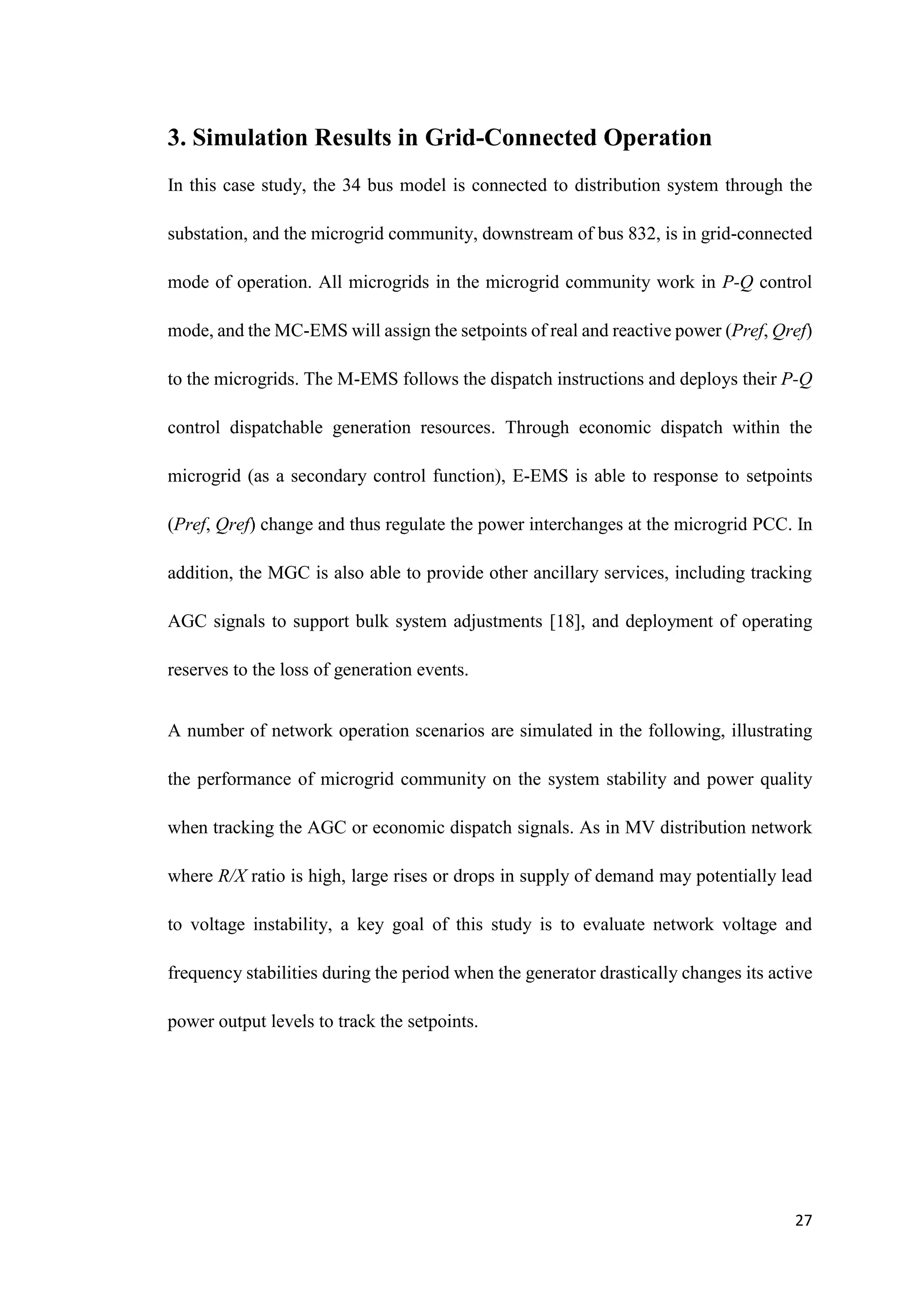 27
3. Simulation Results in Grid-Connected Operation
In this case study, the 34 bus model is connected to distribution system through the
substation, and the microgrid community, downstream of bus 832, is in grid-connected
mode of operation. All microgrids in the microgrid community work in P-Q control
mode, and the MC-EMS will assign the setpoints of real and reactive power (Pref, Qref)
to the microgrids. The M-EMS follows the dispatch instructions and deploys their P-Q
control dispatchable generation resources. Through economic dispatch within the
microgrid (as a secondary control function), E-EMS is able to response to setpoints
(Pref, Qref) change and thus regulate the power interchanges at the microgrid PCC. In
addition, the MGC is also able to provide other ancillary services, including tracking
AGC signals to support bulk system adjustments [18], and deployment of operating
reserves to the loss of generation events.
A number of network operation scenarios are simulated in the following, illustrating
the performance of microgrid community on the system stability and power quality
when tracking the AGC or economic dispatch signals. As in MV distribution network
where R/X ratio is high, large rises or drops in supply of demand may potentially lead
to voltage instability, a key goal of this study is to evaluate network voltage and
frequency stabilities during the period when the generator drastically changes its active
power output levels to track the setpoints.
 