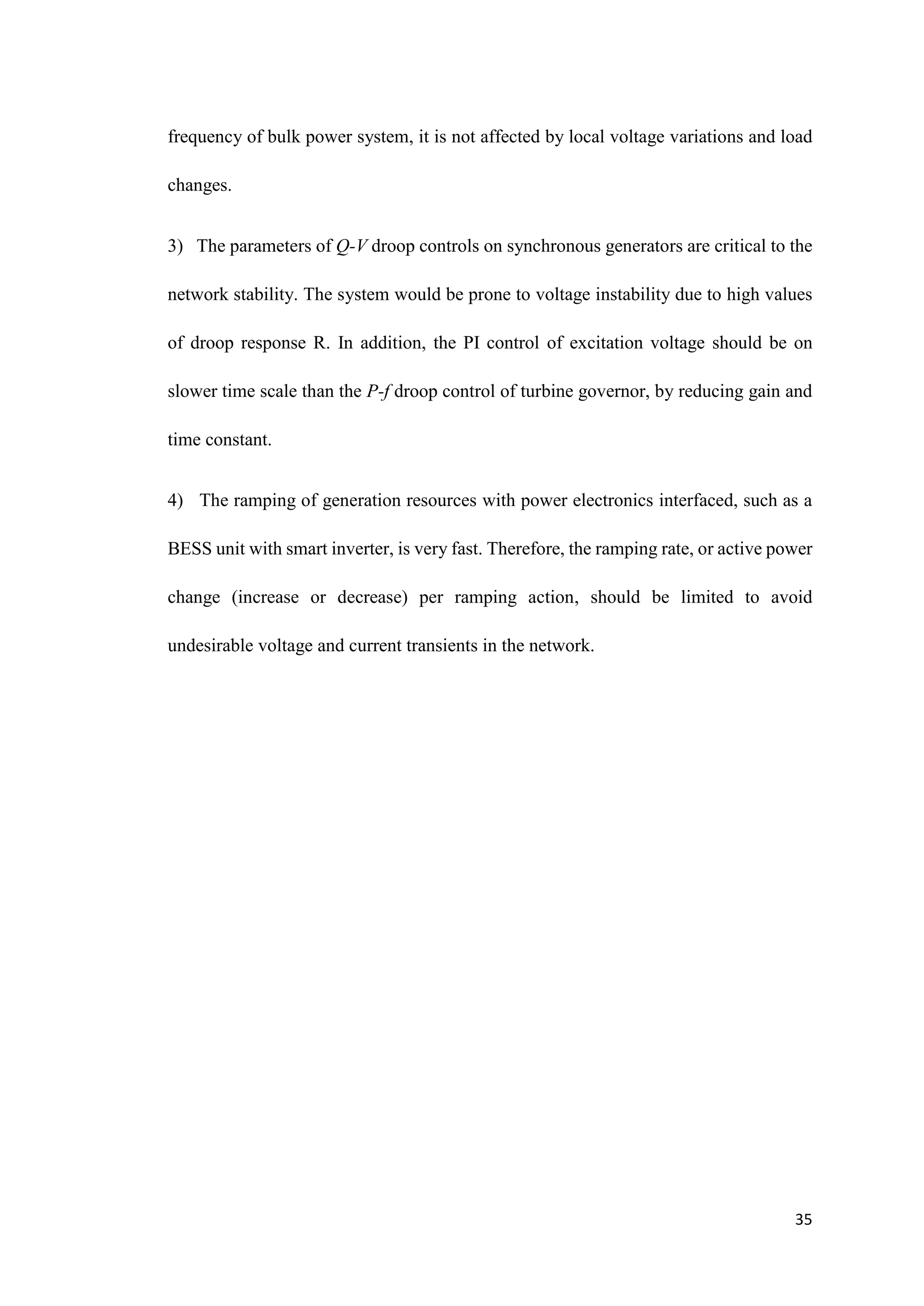 35
frequency of bulk power system, it is not affected by local voltage variations and load
changes.
3) The parameters of Q-V droop controls on synchronous generators are critical to the
network stability. The system would be prone to voltage instability due to high values
of droop response R. In addition, the PI control of excitation voltage should be on
slower time scale than the P-f droop control of turbine governor, by reducing gain and
time constant.
4) The ramping of generation resources with power electronics interfaced, such as a
BESS unit with smart inverter, is very fast. Therefore, the ramping rate, or active power
change (increase or decrease) per ramping action, should be limited to avoid
undesirable voltage and current transients in the network.
 