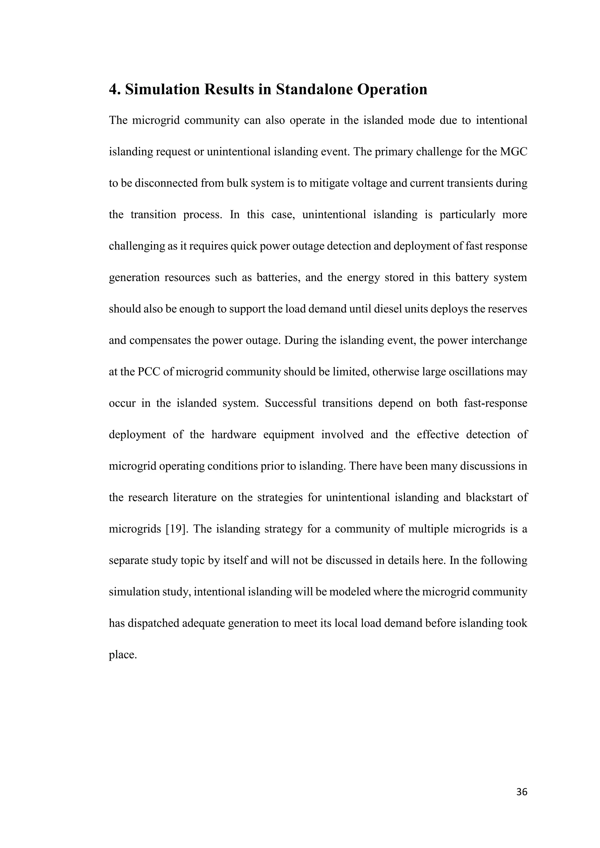 36
4. Simulation Results in Standalone Operation
The microgrid community can also operate in the islanded mode due to intentional
islanding request or unintentional islanding event. The primary challenge for the MGC
to be disconnected from bulk system is to mitigate voltage and current transients during
the transition process. In this case, unintentional islanding is particularly more
challenging as it requires quick power outage detection and deployment of fast response
generation resources such as batteries, and the energy stored in this battery system
should also be enough to support the load demand until diesel units deploys the reserves
and compensates the power outage. During the islanding event, the power interchange
at the PCC of microgrid community should be limited, otherwise large oscillations may
occur in the islanded system. Successful transitions depend on both fast-response
deployment of the hardware equipment involved and the effective detection of
microgrid operating conditions prior to islanding. There have been many discussions in
the research literature on the strategies for unintentional islanding and blackstart of
microgrids [19]. The islanding strategy for a community of multiple microgrids is a
separate study topic by itself and will not be discussed in details here. In the following
simulation study, intentional islanding will be modeled where the microgrid community
has dispatched adequate generation to meet its local load demand before islanding took
place.
 