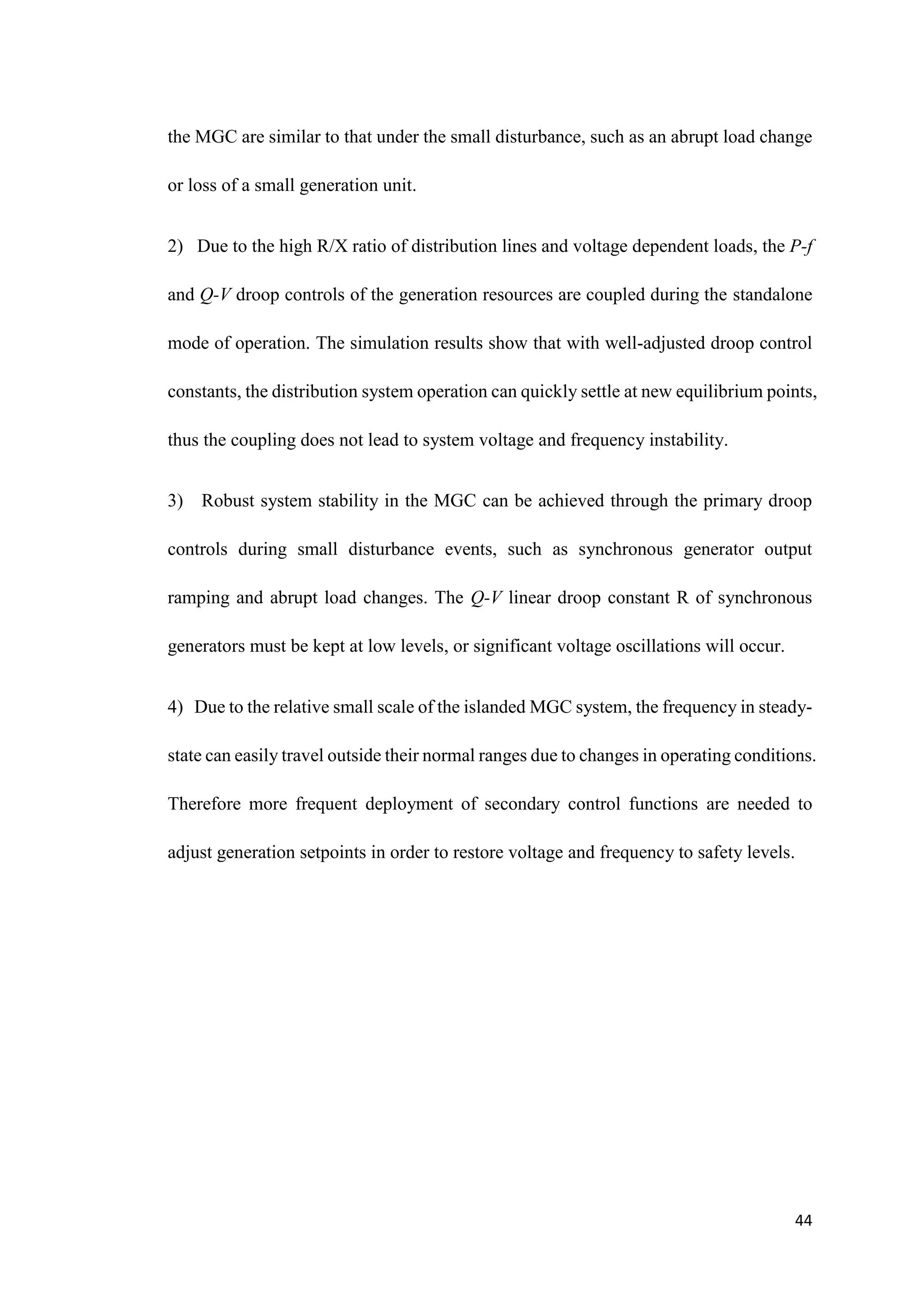 44
the MGC are similar to that under the small disturbance, such as an abrupt load change
or loss of a small generation unit.
2) Due to the high R/X ratio of distribution lines and voltage dependent loads, the P-f
and Q-V droop controls of the generation resources are coupled during the standalone
mode of operation. The simulation results show that with well-adjusted droop control
constants, the distribution system operation can quickly settle at new equilibrium points,
thus the coupling does not lead to system voltage and frequency instability.
3) Robust system stability in the MGC can be achieved through the primary droop
controls during small disturbance events, such as synchronous generator output
ramping and abrupt load changes. The Q-V linear droop constant R of synchronous
generators must be kept at low levels, or significant voltage oscillations will occur.
4) Due to the relative small scale of the islanded MGC system, the frequency in steady-
state can easily travel outside their normal ranges due to changes in operating conditions.
Therefore more frequent deployment of secondary control functions are needed to
adjust generation setpoints in order to restore voltage and frequency to safety levels.
 