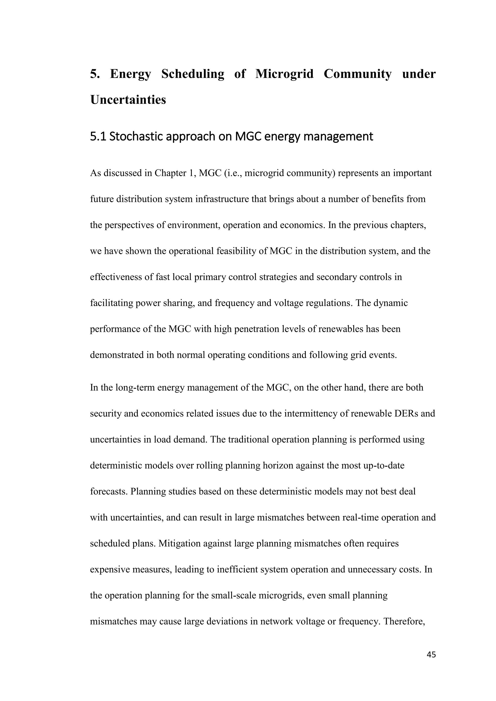 45
5. Energy Scheduling of Microgrid Community under
Uncertainties
5.1 Stochastic approach on MGC energy management
As discussed in Chapter 1, MGC (i.e., microgrid community) represents an important
future distribution system infrastructure that brings about a number of benefits from
the perspectives of environment, operation and economics. In the previous chapters,
we have shown the operational feasibility of MGC in the distribution system, and the
effectiveness of fast local primary control strategies and secondary controls in
facilitating power sharing, and frequency and voltage regulations. The dynamic
performance of the MGC with high penetration levels of renewables has been
demonstrated in both normal operating conditions and following grid events.
In the long-term energy management of the MGC, on the other hand, there are both
security and economics related issues due to the intermittency of renewable DERs and
uncertainties in load demand. The traditional operation planning is performed using
deterministic models over rolling planning horizon against the most up-to-date
forecasts. Planning studies based on these deterministic models may not best deal
with uncertainties, and can result in large mismatches between real-time operation and
scheduled plans. Mitigation against large planning mismatches often requires
expensive measures, leading to inefficient system operation and unnecessary costs. In
the operation planning for the small-scale microgrids, even small planning
mismatches may cause large deviations in network voltage or frequency. Therefore,
 