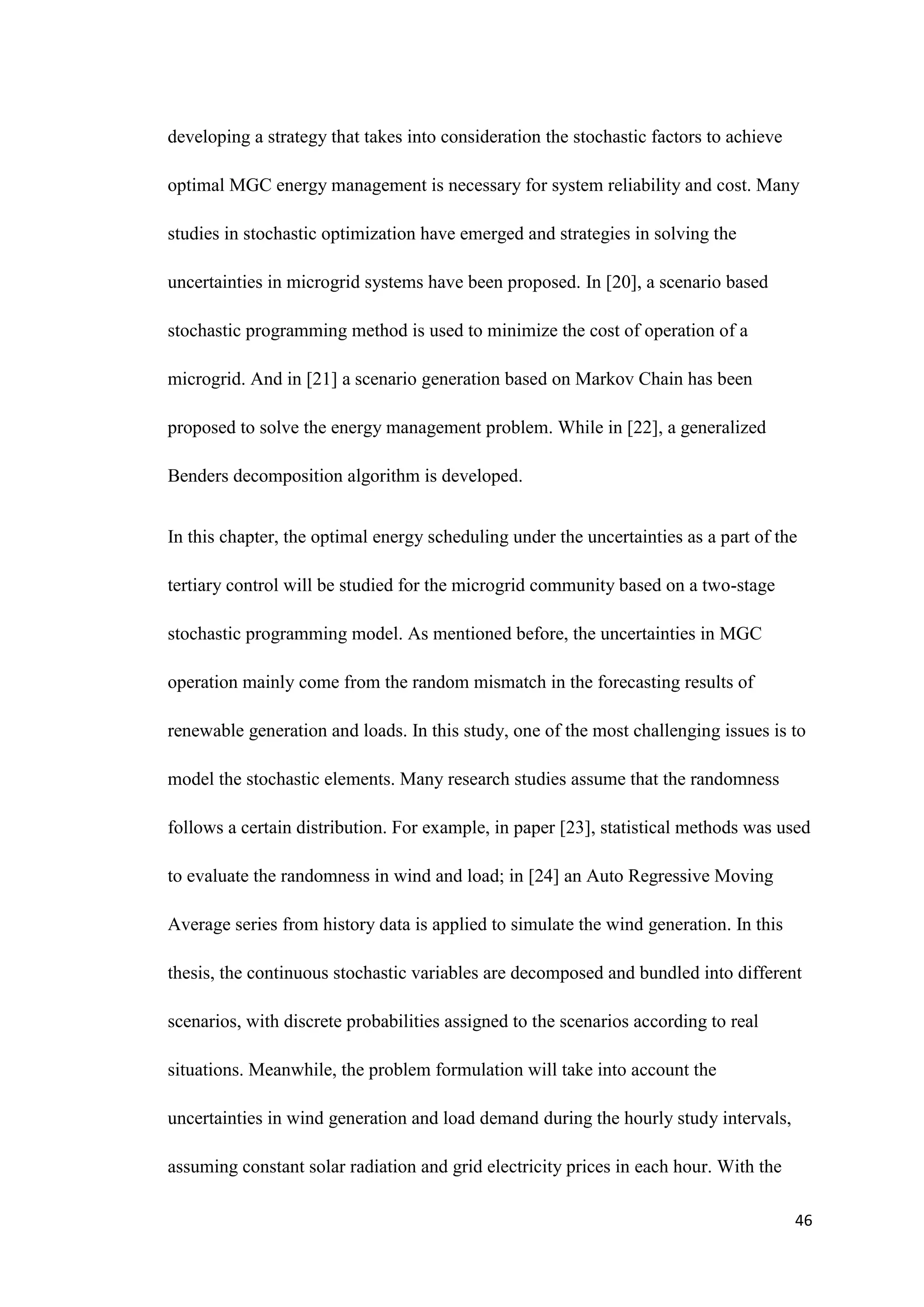 46
developing a strategy that takes into consideration the stochastic factors to achieve
optimal MGC energy management is necessary for system reliability and cost. Many
studies in stochastic optimization have emerged and strategies in solving the
uncertainties in microgrid systems have been proposed. In [20], a scenario based
stochastic programming method is used to minimize the cost of operation of a
microgrid. And in [21] a scenario generation based on Markov Chain has been
proposed to solve the energy management problem. While in [22], a generalized
Benders decomposition algorithm is developed.
In this chapter, the optimal energy scheduling under the uncertainties as a part of the
tertiary control will be studied for the microgrid community based on a two-stage
stochastic programming model. As mentioned before, the uncertainties in MGC
operation mainly come from the random mismatch in the forecasting results of
renewable generation and loads. In this study, one of the most challenging issues is to
model the stochastic elements. Many research studies assume that the randomness
follows a certain distribution. For example, in paper [23], statistical methods was used
to evaluate the randomness in wind and load; in [24] an Auto Regressive Moving
Average series from history data is applied to simulate the wind generation. In this
thesis, the continuous stochastic variables are decomposed and bundled into different
scenarios, with discrete probabilities assigned to the scenarios according to real
situations. Meanwhile, the problem formulation will take into account the
uncertainties in wind generation and load demand during the hourly study intervals,
assuming constant solar radiation and grid electricity prices in each hour. With the
 