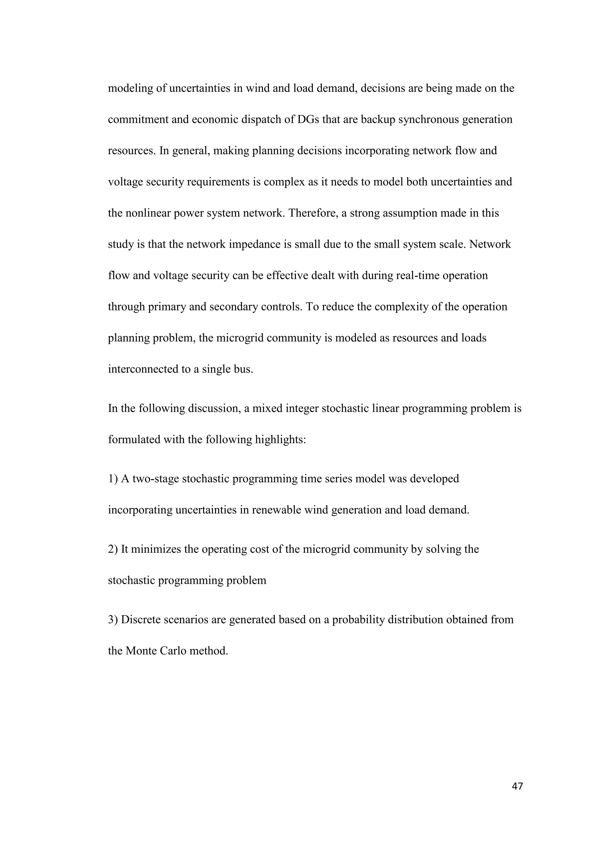 47
modeling of uncertainties in wind and load demand, decisions are being made on the
commitment and economic dispatch of DGs that are backup synchronous generation
resources. In general, making planning decisions incorporating network flow and
voltage security requirements is complex as it needs to model both uncertainties and
the nonlinear power system network. Therefore, a strong assumption made in this
study is that the network impedance is small due to the small system scale. Network
flow and voltage security can be effective dealt with during real-time operation
through primary and secondary controls. To reduce the complexity of the operation
planning problem, the microgrid community is modeled as resources and loads
interconnected to a single bus.
In the following discussion, a mixed integer stochastic linear programming problem is
formulated with the following highlights:
1) A two-stage stochastic programming time series model was developed
incorporating uncertainties in renewable wind generation and load demand.
2) It minimizes the operating cost of the microgrid community by solving the
stochastic programming problem
3) Discrete scenarios are generated based on a probability distribution obtained from
the Monte Carlo method.
 