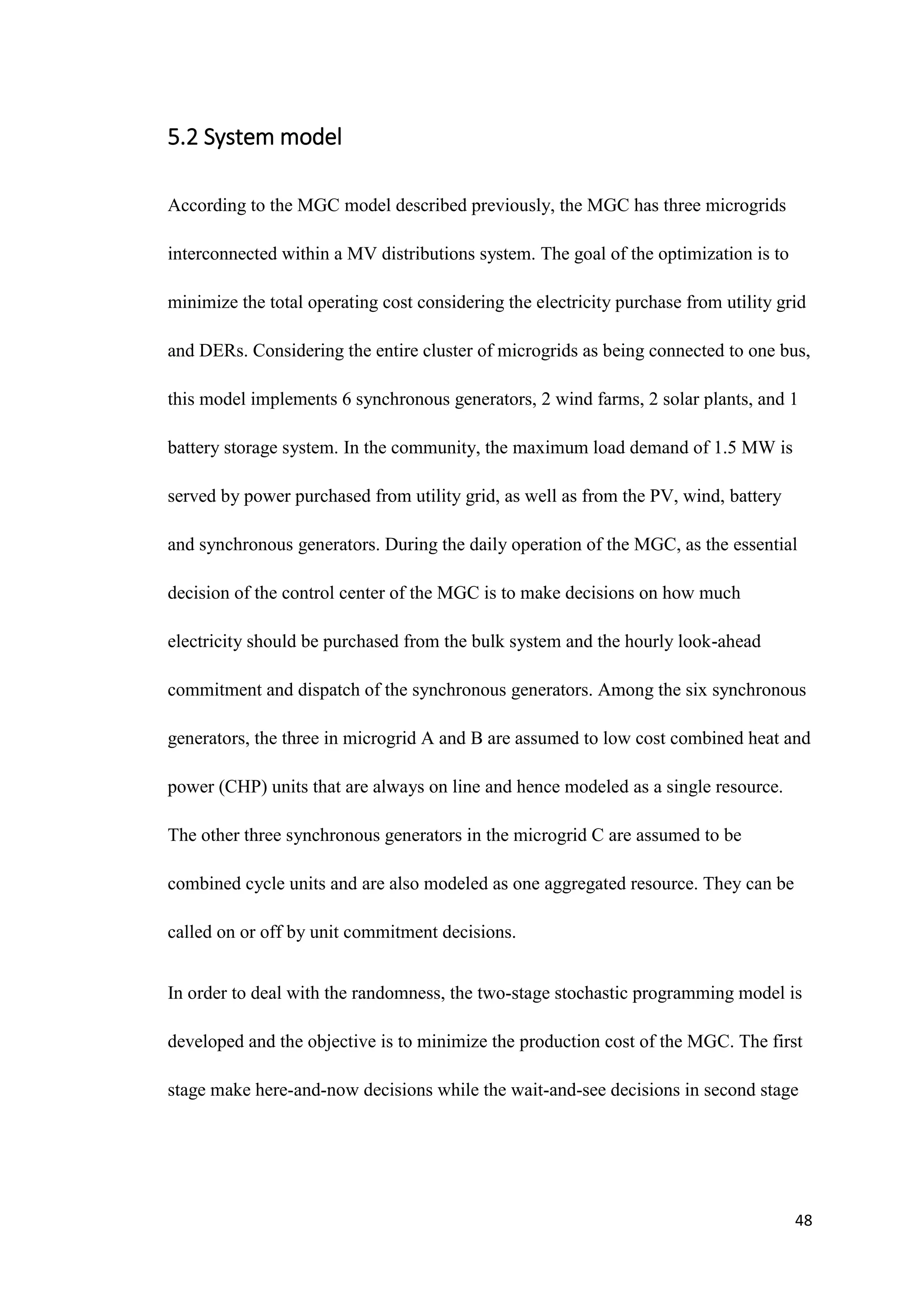 48
5.2 System model
According to the MGC model described previously, the MGC has three microgrids
interconnected within a MV distributions system. The goal of the optimization is to
minimize the total operating cost considering the electricity purchase from utility grid
and DERs. Considering the entire cluster of microgrids as being connected to one bus,
this model implements 6 synchronous generators, 2 wind farms, 2 solar plants, and 1
battery storage system. In the community, the maximum load demand of 1.5 MW is
served by power purchased from utility grid, as well as from the PV, wind, battery
and synchronous generators. During the daily operation of the MGC, as the essential
decision of the control center of the MGC is to make decisions on how much
electricity should be purchased from the bulk system and the hourly look-ahead
commitment and dispatch of the synchronous generators. Among the six synchronous
generators, the three in microgrid A and B are assumed to low cost combined heat and
power (CHP) units that are always on line and hence modeled as a single resource.
The other three synchronous generators in the microgrid C are assumed to be
combined cycle units and are also modeled as one aggregated resource. They can be
called on or off by unit commitment decisions.
In order to deal with the randomness, the two-stage stochastic programming model is
developed and the objective is to minimize the production cost of the MGC. The first
stage make here-and-now decisions while the wait-and-see decisions in second stage
 
