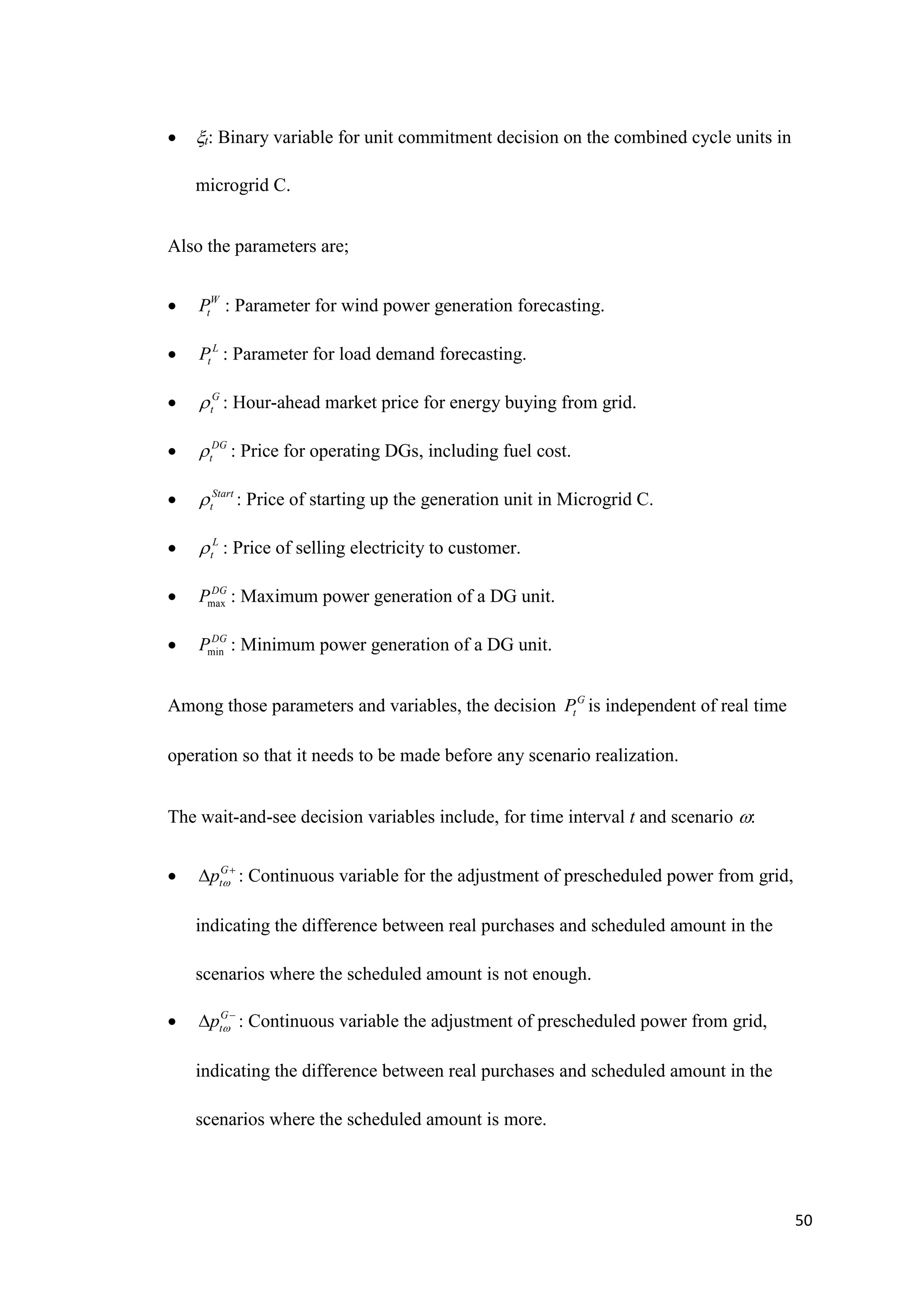 50
 t: Binary variable for unit commitment decision on the combined cycle units in
microgrid C.
Also the parameters are;
 W
t
P : Parameter for wind power generation forecasting.
 L
t
P : Parameter for load demand forecasting.
 G
t
 : Hour-ahead market price for energy buying from grid.
 DG
t
 : Price for operating DGs, including fuel cost.
 Start
t
 : Price of starting up the generation unit in Microgrid C.
 L
t
 : Price of selling electricity to customer.
 max
DG
P : Maximum power generation of a DG unit.
 min
DG
P : Minimum power generation of a DG unit.
Among those parameters and variables, the decision G
t
P is independent of real time
operation so that it needs to be made before any scenario realization.
The wait-and-see decision variables include, for time interval t and scenario :
 G
t
p 

 : Continuous variable for the adjustment of prescheduled power from grid,
indicating the difference between real purchases and scheduled amount in the
scenarios where the scheduled amount is not enough.
 G
t
p 

 : Continuous variable the adjustment of prescheduled power from grid,
indicating the difference between real purchases and scheduled amount in the
scenarios where the scheduled amount is more.
 
