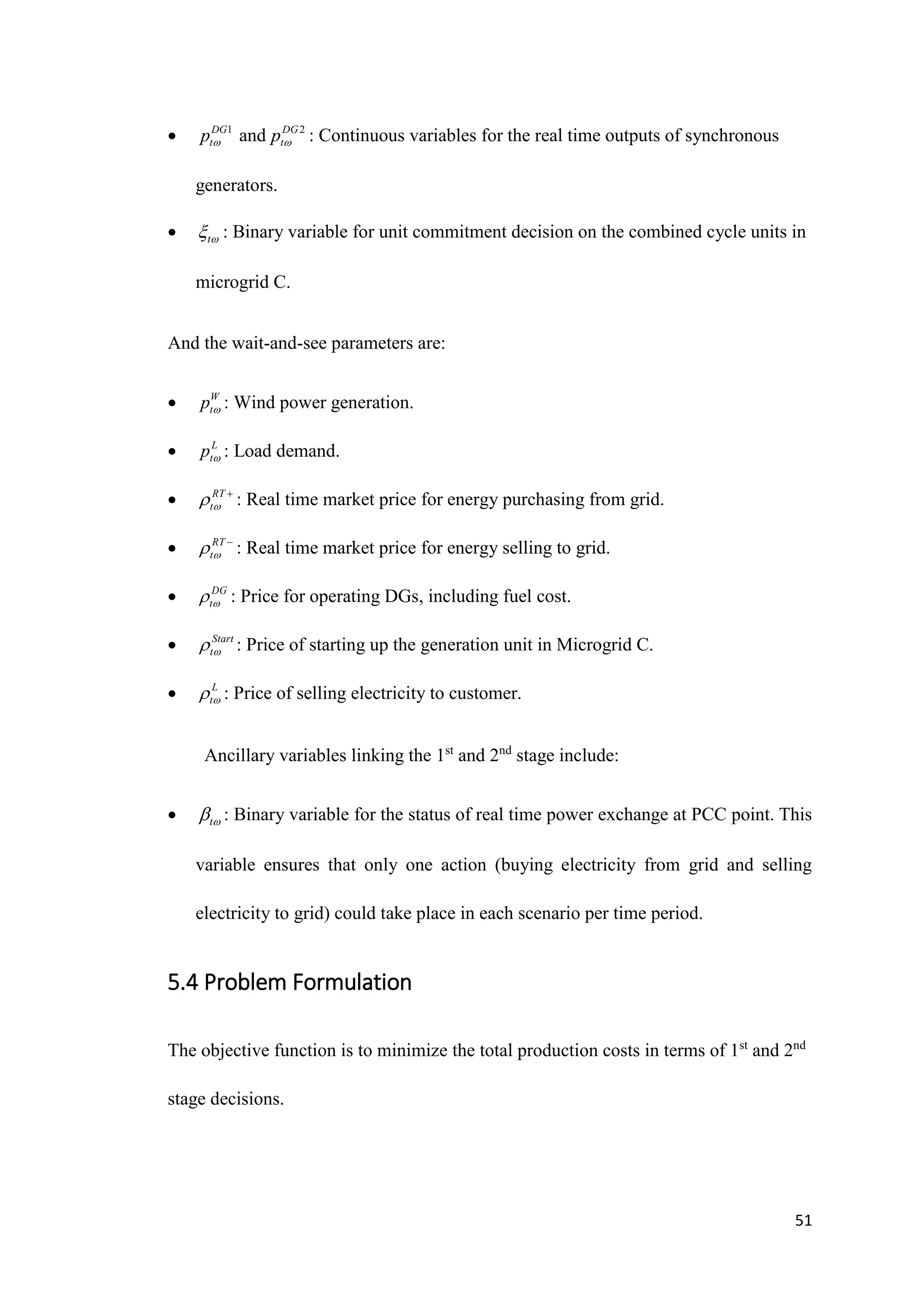 51
 1
DG
t
p and 2
DG
t
p  : Continuous variables for the real time outputs of synchronous
generators.
 t
 : Binary variable for unit commitment decision on the combined cycle units in
microgrid C.
And the wait-and-see parameters are:
 W
t
p  : Wind power generation.
 L
t
p  : Load demand.
 RT
t
 
: Real time market price for energy purchasing from grid.
 RT
t
 
: Real time market price for energy selling to grid.
 DG
t
 : Price for operating DGs, including fuel cost.
 Start
t
 : Price of starting up the generation unit in Microgrid C.
 L
t
 : Price of selling electricity to customer.
Ancillary variables linking the 1st
and 2nd
stage include:
 t
 : Binary variable for the status of real time power exchange at PCC point. This
variable ensures that only one action (buying electricity from grid and selling
electricity to grid) could take place in each scenario per time period.
5.4 Problem Formulation
The objective function is to minimize the total production costs in terms of 1st
and 2nd
stage decisions.
 