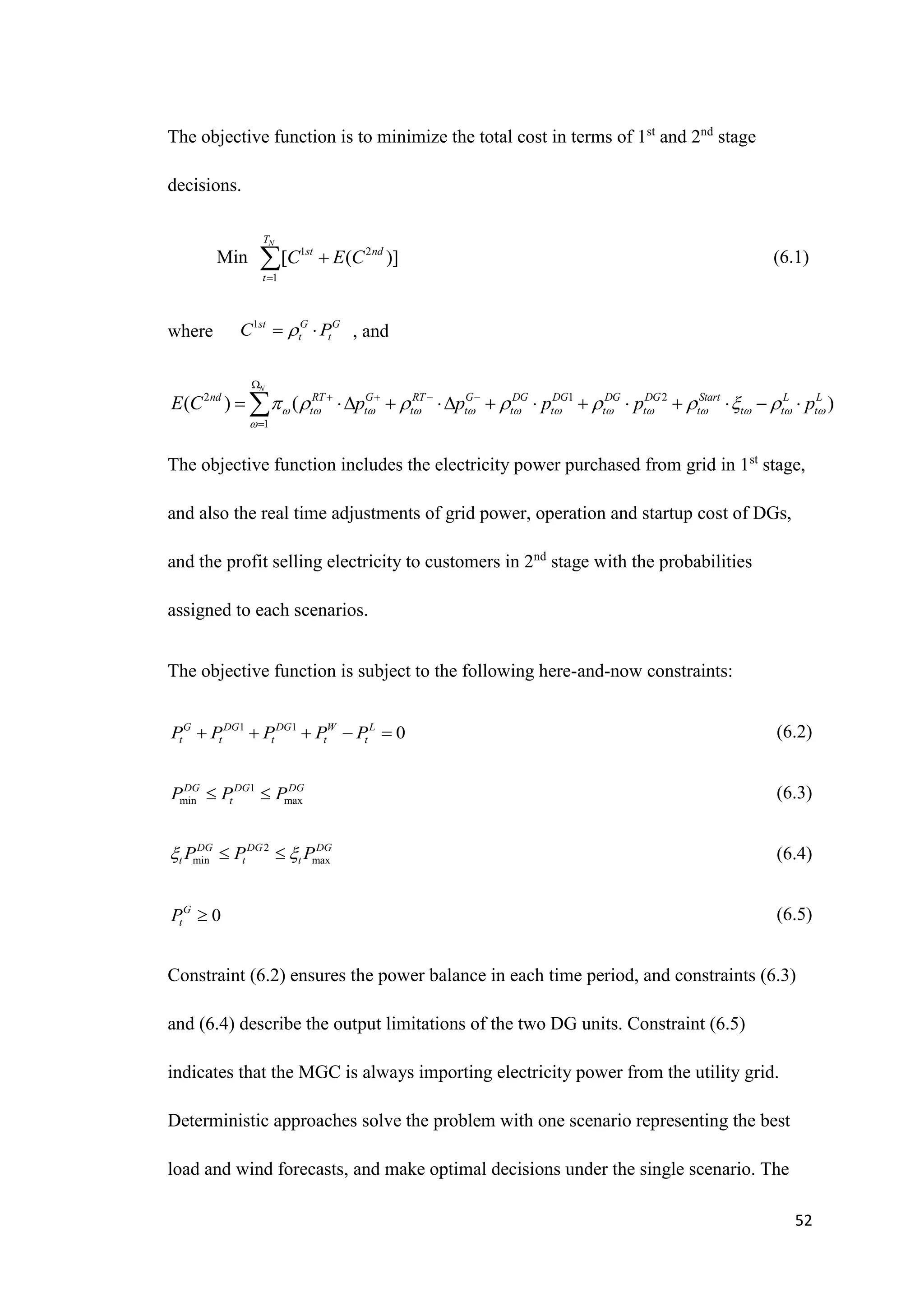 52
The objective function is to minimize the total cost in terms of 1st
and 2nd
stage
decisions.
Min 1 2
1
[ ( )]
N
T
st nd
t
C E C


 (6.1)
where , and
2 1 2
1
( ) ( )
N
nd RT G RT G DG DG DG DG Start L L
t t t t t t t t t t t t
E C p p p p p
            

       

   

           

The objective function includes the electricity power purchased from grid in 1st
stage,
and also the real time adjustments of grid power, operation and startup cost of DGs,
and the profit selling electricity to customers in 2nd
stage with the probabilities
assigned to each scenarios.
The objective function is subject to the following here-and-now constraints:
(6.2)
(6.3)
(6.4)
(6.5)
Constraint (6.2) ensures the power balance in each time period, and constraints (6.3)
and (6.4) describe the output limitations of the two DG units. Constraint (6.5)
indicates that the MGC is always importing electricity power from the utility grid.
Deterministic approaches solve the problem with one scenario representing the best
load and wind forecasts, and make optimal decisions under the single scenario. The
1st G G
t t
C P

 
1 1
0
G DG DG W L
t t t t t
P P P P P
    
1
min max
DG DG DG
t
P P P
 
2
min max
DG DG DG
t t t
P P P
 
 
0
G
t
P 
 