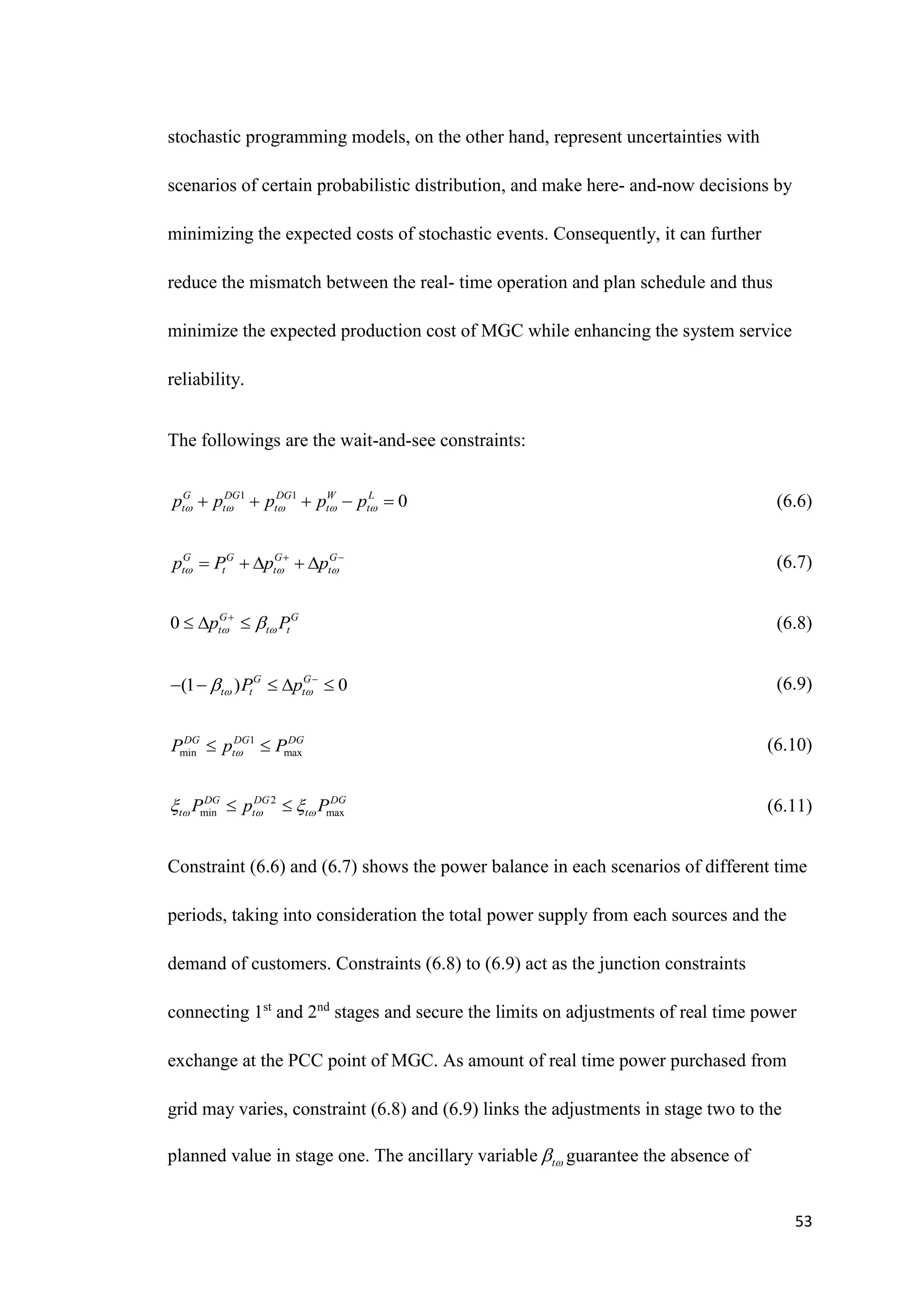 53
stochastic programming models, on the other hand, represent uncertainties with
scenarios of certain probabilistic distribution, and make here- and-now decisions by
minimizing the expected costs of stochastic events. Consequently, it can further
reduce the mismatch between the real- time operation and plan schedule and thus
minimize the expected production cost of MGC while enhancing the system service
reliability.
The followings are the wait-and-see constraints:
(6.6)
(6.7)
(6.8)
(6.9)
(6.10)
(6.11)
Constraint (6.6) and (6.7) shows the power balance in each scenarios of different time
periods, taking into consideration the total power supply from each sources and the
demand of customers. Constraints (6.8) to (6.9) act as the junction constraints
connecting 1st
and 2nd
stages and secure the limits on adjustments of real time power
exchange at the PCC point of MGC. As amount of real time power purchased from
grid may varies, constraint (6.8) and (6.9) links the adjustments in stage two to the
planned value in stage one. The ancillary variable t
 guarantee the absence of
1 1
0
G DG DG W L
t t t t t
p p p p p
    
    
G G G G
t t t t
p P p p
  
 
    
0 G G
t t t
p P
 


  
(1 ) 0
G G
t t t
P p
 
 
    
1
min max
DG DG DG
t
P p P

 
2
min max
DG DG DG
t t t
P p P
  
 
 
 