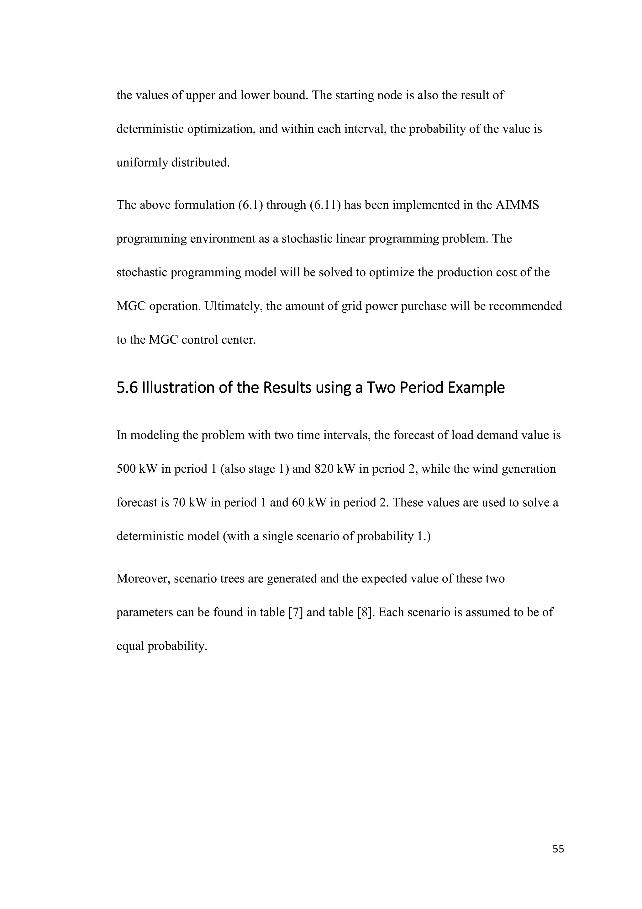 55
the values of upper and lower bound. The starting node is also the result of
deterministic optimization, and within each interval, the probability of the value is
uniformly distributed.
The above formulation (6.1) through (6.11) has been implemented in the AIMMS
programming environment as a stochastic linear programming problem. The
stochastic programming model will be solved to optimize the production cost of the
MGC operation. Ultimately, the amount of grid power purchase will be recommended
to the MGC control center.
5.6 Illustration of the Results using a Two Period Example
In modeling the problem with two time intervals, the forecast of load demand value is
500 kW in period 1 (also stage 1) and 820 kW in period 2, while the wind generation
forecast is 70 kW in period 1 and 60 kW in period 2. These values are used to solve a
deterministic model (with a single scenario of probability 1.)
Moreover, scenario trees are generated and the expected value of these two
parameters can be found in table [7] and table [8]. Each scenario is assumed to be of
equal probability.
 