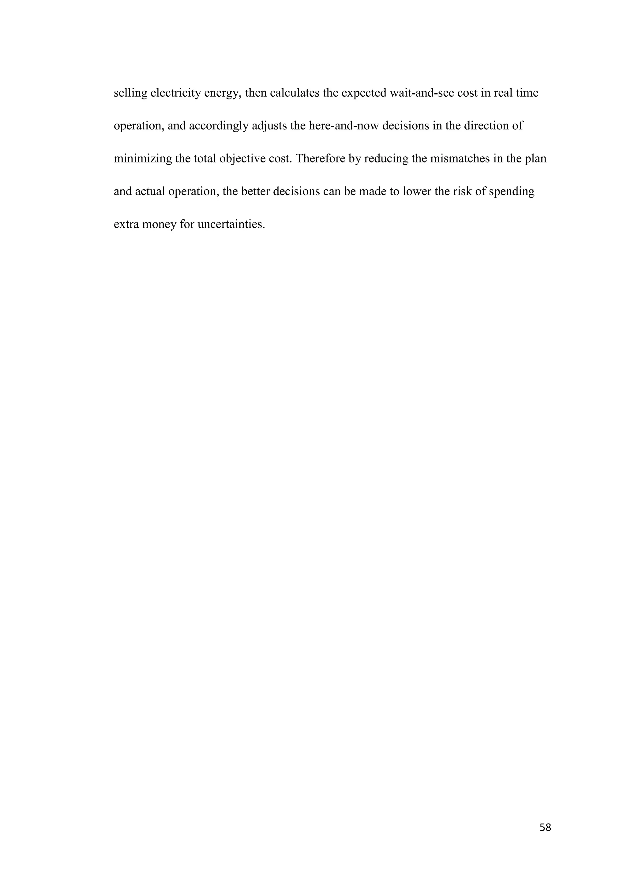 58
selling electricity energy, then calculates the expected wait-and-see cost in real time
operation, and accordingly adjusts the here-and-now decisions in the direction of
minimizing the total objective cost. Therefore by reducing the mismatches in the plan
and actual operation, the better decisions can be made to lower the risk of spending
extra money for uncertainties.
 