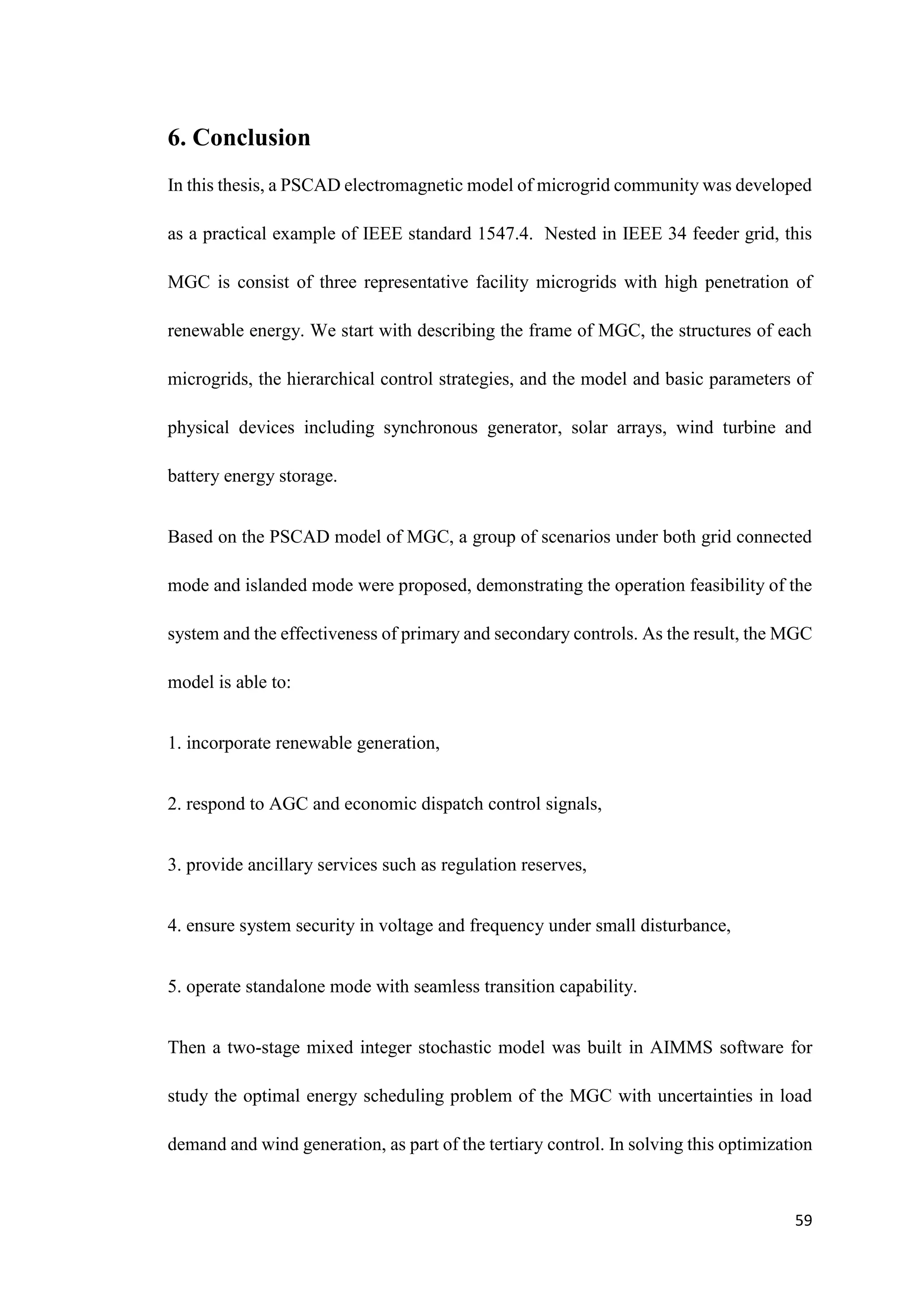 59
6. Conclusion
In this thesis, a PSCAD electromagnetic model of microgrid community was developed
as a practical example of IEEE standard 1547.4. Nested in IEEE 34 feeder grid, this
MGC is consist of three representative facility microgrids with high penetration of
renewable energy. We start with describing the frame of MGC, the structures of each
microgrids, the hierarchical control strategies, and the model and basic parameters of
physical devices including synchronous generator, solar arrays, wind turbine and
battery energy storage.
Based on the PSCAD model of MGC, a group of scenarios under both grid connected
mode and islanded mode were proposed, demonstrating the operation feasibility of the
system and the effectiveness of primary and secondary controls. As the result, the MGC
model is able to:
1. incorporate renewable generation,
2. respond to AGC and economic dispatch control signals,
3. provide ancillary services such as regulation reserves,
4. ensure system security in voltage and frequency under small disturbance,
5. operate standalone mode with seamless transition capability.
Then a two-stage mixed integer stochastic model was built in AIMMS software for
study the optimal energy scheduling problem of the MGC with uncertainties in load
demand and wind generation, as part of the tertiary control. In solving this optimization
 