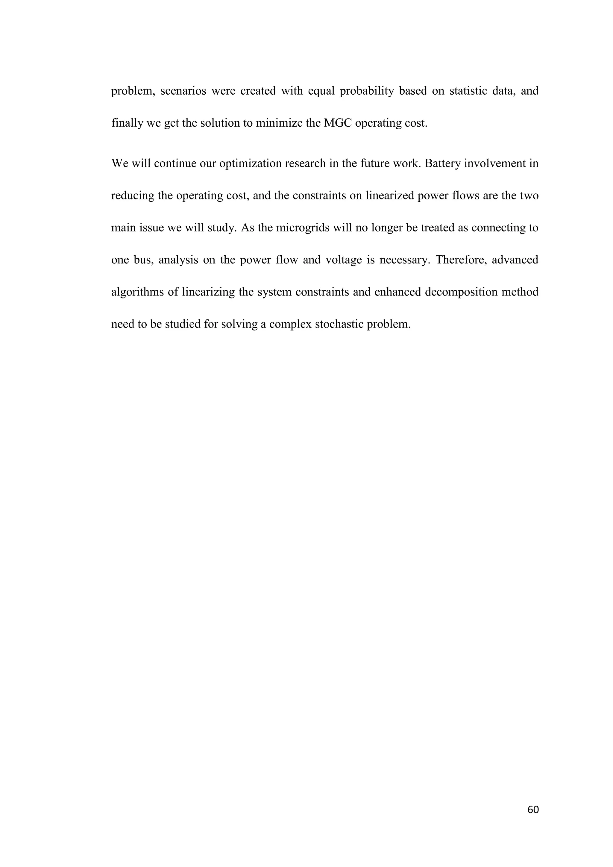 60
problem, scenarios were created with equal probability based on statistic data, and
finally we get the solution to minimize the MGC operating cost.
We will continue our optimization research in the future work. Battery involvement in
reducing the operating cost, and the constraints on linearized power flows are the two
main issue we will study. As the microgrids will no longer be treated as connecting to
one bus, analysis on the power flow and voltage is necessary. Therefore, advanced
algorithms of linearizing the system constraints and enhanced decomposition method
need to be studied for solving a complex stochastic problem.
 