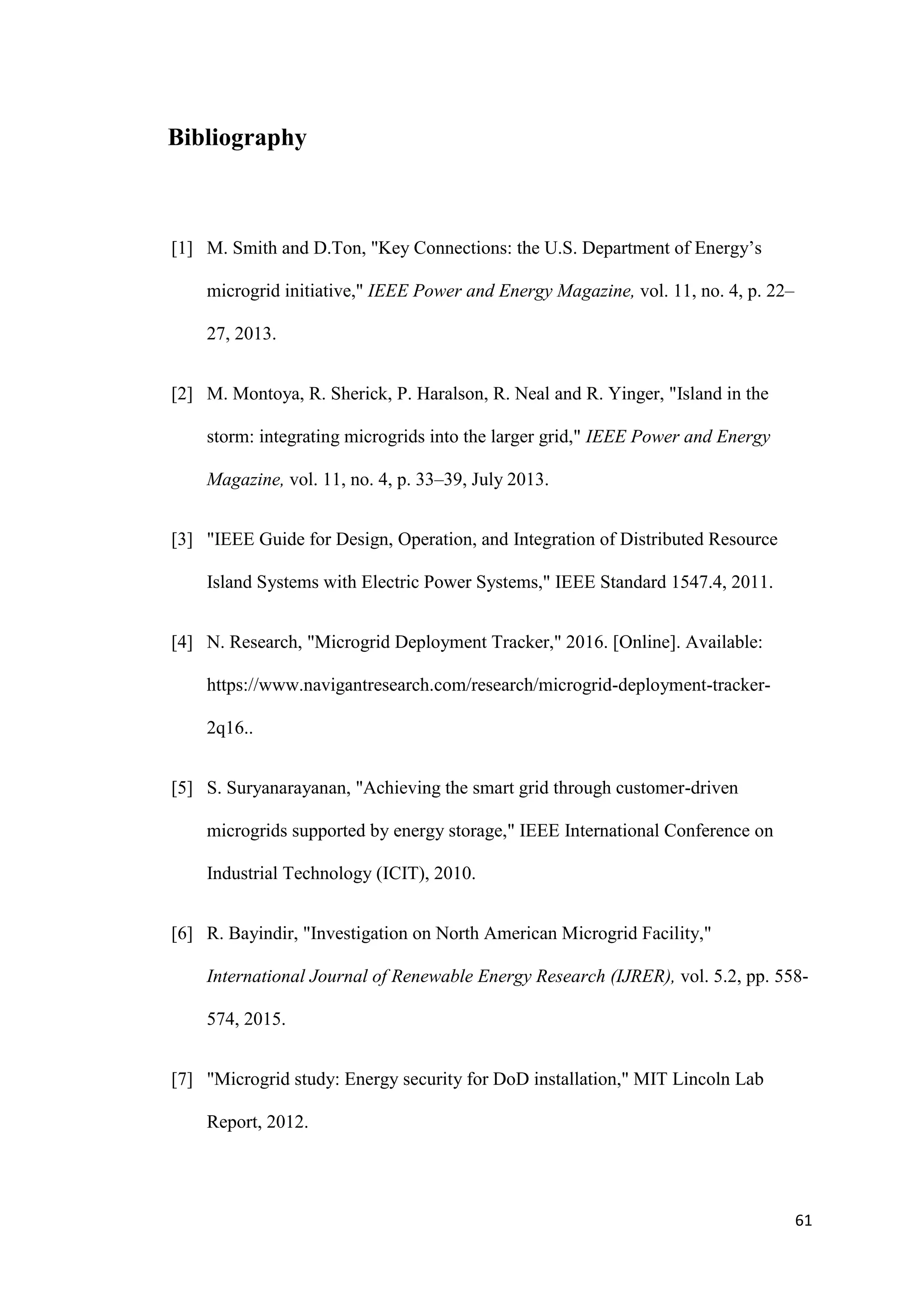 61
Bibliography
[1] M. Smith and D.Ton, "Key Connections: the U.S. Department of Energy’s
microgrid initiative," IEEE Power and Energy Magazine, vol. 11, no. 4, p. 22–
27, 2013.
[2] M. Montoya, R. Sherick, P. Haralson, R. Neal and R. Yinger, "Island in the
storm: integrating microgrids into the larger grid," IEEE Power and Energy
Magazine, vol. 11, no. 4, p. 33–39, July 2013.
[3] "IEEE Guide for Design, Operation, and Integration of Distributed Resource
Island Systems with Electric Power Systems," IEEE Standard 1547.4, 2011.
[4] N. Research, "Microgrid Deployment Tracker," 2016. [Online]. Available:
https://www.navigantresearch.com/research/microgrid-deployment-tracker-
2q16..
[5] S. Suryanarayanan, "Achieving the smart grid through customer-driven
microgrids supported by energy storage," IEEE International Conference on
Industrial Technology (ICIT), 2010.
[6] R. Bayindir, "Investigation on North American Microgrid Facility,"
International Journal of Renewable Energy Research (IJRER), vol. 5.2, pp. 558-
574, 2015.
[7] "Microgrid study: Energy security for DoD installation," MIT Lincoln Lab
Report, 2012.
 