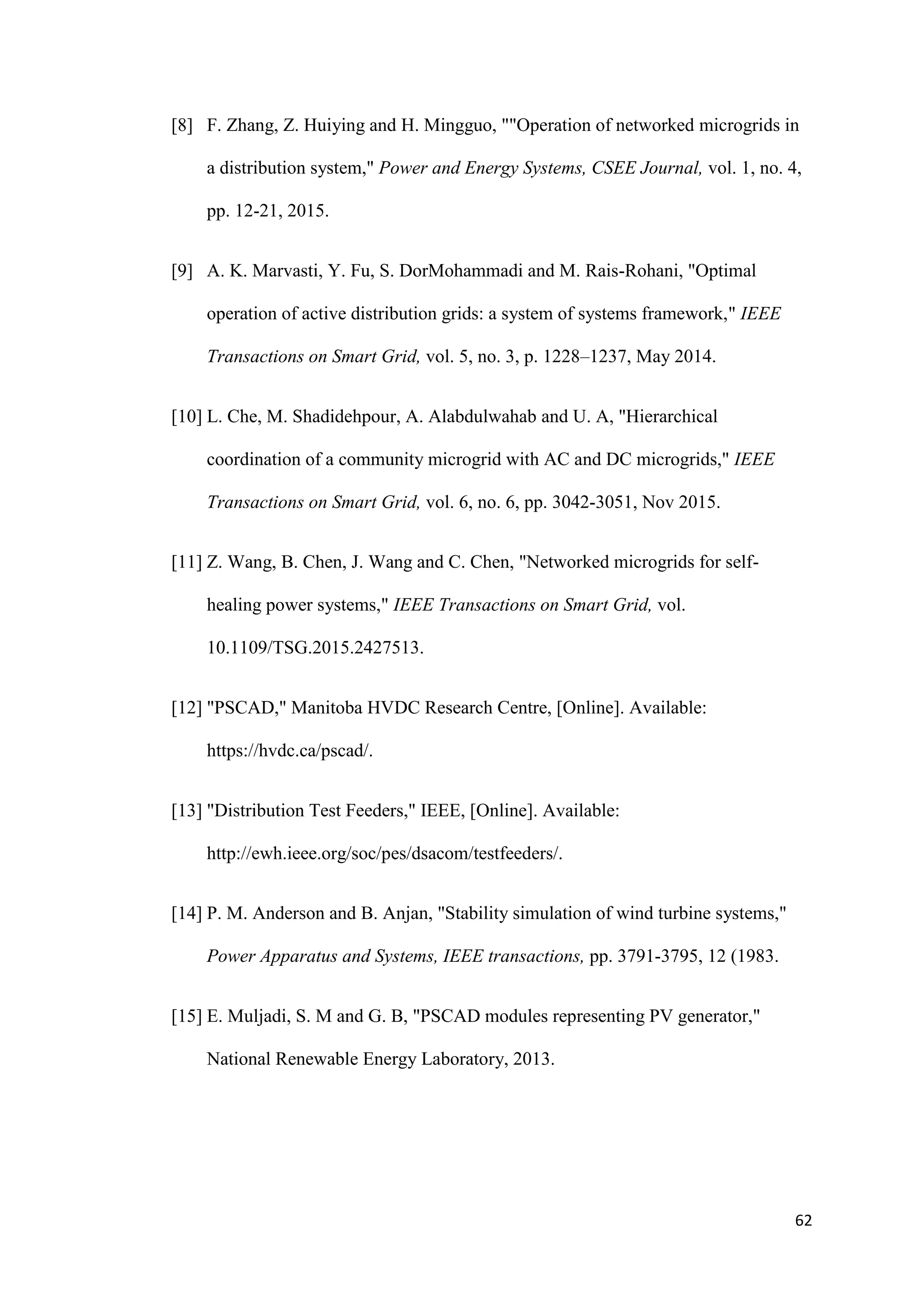 62
[8] F. Zhang, Z. Huiying and H. Mingguo, ""Operation of networked microgrids in
a distribution system," Power and Energy Systems, CSEE Journal, vol. 1, no. 4,
pp. 12-21, 2015.
[9] A. K. Marvasti, Y. Fu, S. DorMohammadi and M. Rais-Rohani, "Optimal
operation of active distribution grids: a system of systems framework," IEEE
Transactions on Smart Grid, vol. 5, no. 3, p. 1228–1237, May 2014.
[10] L. Che, M. Shadidehpour, A. Alabdulwahab and U. A, "Hierarchical
coordination of a community microgrid with AC and DC microgrids," IEEE
Transactions on Smart Grid, vol. 6, no. 6, pp. 3042-3051, Nov 2015.
[11] Z. Wang, B. Chen, J. Wang and C. Chen, "Networked microgrids for self-
healing power systems," IEEE Transactions on Smart Grid, vol.
10.1109/TSG.2015.2427513.
[12] "PSCAD," Manitoba HVDC Research Centre, [Online]. Available:
https://hvdc.ca/pscad/.
[13] "Distribution Test Feeders," IEEE, [Online]. Available:
http://ewh.ieee.org/soc/pes/dsacom/testfeeders/.
[14] P. M. Anderson and B. Anjan, "Stability simulation of wind turbine systems,"
Power Apparatus and Systems, IEEE transactions, pp. 3791-3795, 12 (1983.
[15] E. Muljadi, S. M and G. B, "PSCAD modules representing PV generator,"
National Renewable Energy Laboratory, 2013.
 