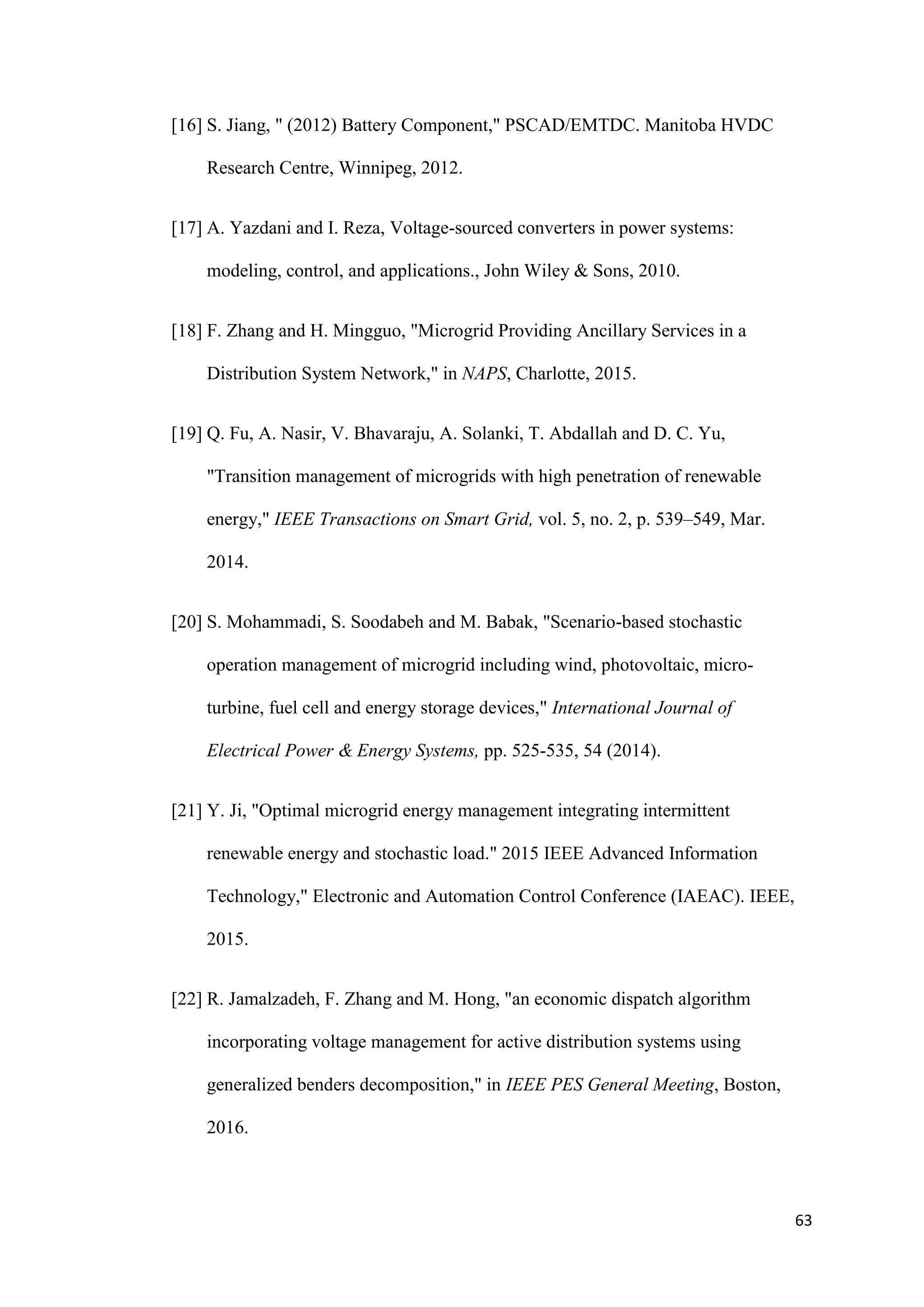 63
[16] S. Jiang, " (2012) Battery Component," PSCAD/EMTDC. Manitoba HVDC
Research Centre, Winnipeg, 2012.
[17] A. Yazdani and I. Reza, Voltage-sourced converters in power systems:
modeling, control, and applications., John Wiley & Sons, 2010.
[18] F. Zhang and H. Mingguo, "Microgrid Providing Ancillary Services in a
Distribution System Network," in NAPS, Charlotte, 2015.
[19] Q. Fu, A. Nasir, V. Bhavaraju, A. Solanki, T. Abdallah and D. C. Yu,
"Transition management of microgrids with high penetration of renewable
energy," IEEE Transactions on Smart Grid, vol. 5, no. 2, p. 539–549, Mar.
2014.
[20] S. Mohammadi, S. Soodabeh and M. Babak, "Scenario-based stochastic
operation management of microgrid including wind, photovoltaic, micro-
turbine, fuel cell and energy storage devices," International Journal of
Electrical Power & Energy Systems, pp. 525-535, 54 (2014).
[21] Y. Ji, "Optimal microgrid energy management integrating intermittent
renewable energy and stochastic load." 2015 IEEE Advanced Information
Technology," Electronic and Automation Control Conference (IAEAC). IEEE,
2015.
[22] R. Jamalzadeh, F. Zhang and M. Hong, "an economic dispatch algorithm
incorporating voltage management for active distribution systems using
generalized benders decomposition," in IEEE PES General Meeting, Boston,
2016.
 