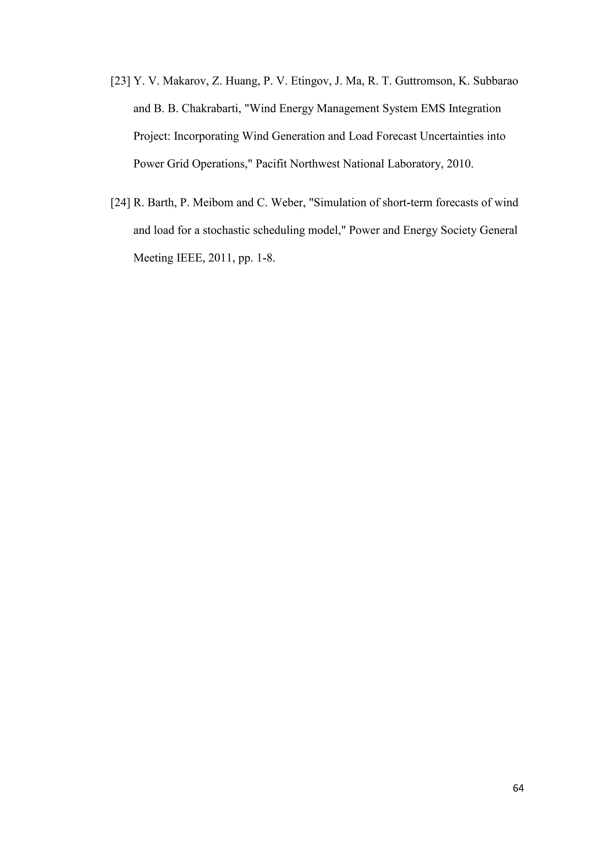 64
[23] Y. V. Makarov, Z. Huang, P. V. Etingov, J. Ma, R. T. Guttromson, K. Subbarao
and B. B. Chakrabarti, "Wind Energy Management System EMS Integration
Project: Incorporating Wind Generation and Load Forecast Uncertainties into
Power Grid Operations," Pacifit Northwest National Laboratory, 2010.
[24] R. Barth, P. Meibom and C. Weber, "Simulation of short-term forecasts of wind
and load for a stochastic scheduling model," Power and Energy Society General
Meeting IEEE, 2011, pp. 1-8.
 