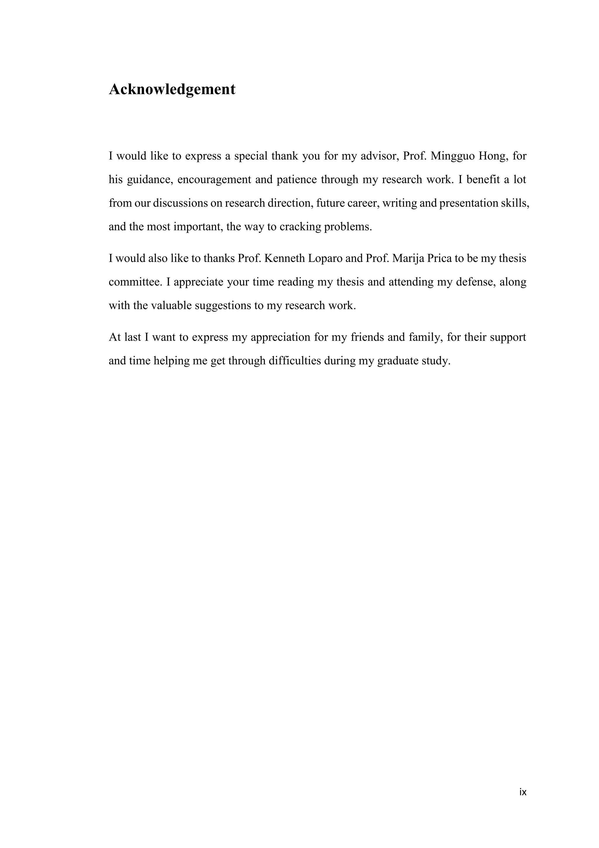 ix
Acknowledgement
I would like to express a special thank you for my advisor, Prof. Mingguo Hong, for
his guidance, encouragement and patience through my research work. I benefit a lot
from our discussions on research direction, future career, writing and presentation skills,
and the most important, the way to cracking problems.
I would also like to thanks Prof. Kenneth Loparo and Prof. Marija Prica to be my thesis
committee. I appreciate your time reading my thesis and attending my defense, along
with the valuable suggestions to my research work.
At last I want to express my appreciation for my friends and family, for their support
and time helping me get through difficulties during my graduate study.
 