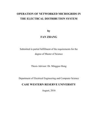 OPERATION OF NETWORKED MICROGRIDS IN
THE ELECTRCAL DISTRIBUTION SYSTEM
by
FAN ZHANG
Submitted in partial fulfillment of the requirements for the
degree of Master of Science
Thesis Advisor: Dr. Mingguo Hong
Department of Electrical Engineering and Computer Science
CASE WESTERN RESERVE UNIVERSITY
August, 2016
 
