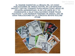 TALLER DE FANZINES
                                                       CONTRASENTIDO
     El fanzine surgió en la década del 40 como
   publicaciones de ciencia ficción, en los estados
unidos y así fue tomando popularidad como medio de
    difusión underground ya en los años 60 y 70
                          ,
   comenzaron a salir publicaciones sobre temas
 políticos y los primeros fanzines de música, una de
  esas publicaciones es la conocida revista Rolling
                        Stone
 