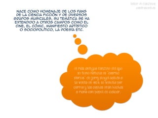 TALLER DE FANZINES
                                                                      CONTRASENTIDO
 Nace como homenaje de los fans
 de la ciencia ficción y de diversos
grupos musicales, su temática se ha
extendido a otros campos como el
 cine, el cómic, manifiesto artístico
   o sociopolítico, la poesía etc.




                             El más antiguo fanzine del que
                                se tiene noticia es "Cosmic
                             Stories" de Jerry Siegel salido a
                             la venta en 1929; se vendía por
                             correo y las copias eran hechas
                              a mano con papel de calcar.
 