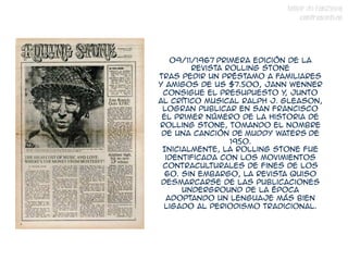 TALLER DE FANZINES
                                 CONTRASENTIDO




   09/11/1967 Primera edición de la
        revista Rolling Stone
Tras pedir un préstamo a familiares
y amigos de US $7.500, Jann Wenner
 consigue el presupuesto y junto
                             ,
al crítico musical Ralph J. Gleason,
 logran publicar en San Francisco
 el primer número de la historia de
Rolling Stone, tomando el nombre
 de una canción de Muddy Waters de
                 1950. 
 Inicialmente, la Rolling Stone fue
  identificada con los movimientos
 contraculturales de fines de los
  60. Sin embargo, la revista quiso
 desmarcarse de las publicaciones
      underground de la época
  adoptando un lenguaje más bien
  ligado al periodismo tradicional.
 