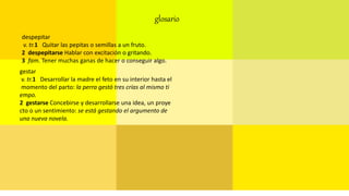 glosario
despepitar
v. tr.1 Quitar las pepitas o semillas a un fruto.
2 despepitarse Hablar con excitación o gritando.
3 fam. Tener muchas ganas de hacer o conseguir algo.
gestar
v. tr.1 Desarrollar la madre el feto en su interior hasta el
momento del parto: la perra gestó tres crías al mismo ti
empo.
2 gestarse Concebirse y desarrollarse una idea, un proye
cto o un sentimiento: se está gestando el argumento de
una nueva novela.
 