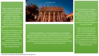 Para su edición 44, que será
del 2 al 23 de octubre de
2016, el Festival Internacional
Cervantino será una
celebración “doblemente
cervantina”, a decir de su
director Jorge Volpi, pues el
encuentro conmemorará 400
años del fallecimiento de
Miguel de Cervantes Saavedra.
De la locura al idealismo, frase
que refiere a las aventuras de
El ingenioso hidalgo Don
Quijote de la Mancha, obra
que ha marcado la historia del
festival artístico más
importante de América Latina.
Debido a esto, España será el
país invitado de honor.
La presencia española se verá representada por la Compañía
Nacional de Danza de España, la Compañía Nacional de Teatro, 15
películas españolas y la presentación, por primera vez, del Coloquio
Cervantino en el Festival Internacional Cervantino donde se
profundizará sobre la obra del autor del Quijote de la Mancha, bajo
la mira de especialistas mexicanos y extranjeros.
Para complementar el programa,
las artes visuales se podrán
apreciar en el Museo Iconográfico
del Quijote, con obras de Salvador
Dalí, Jazzamoart, Héctor de la
Garza Eko, Hely Reuter y Melanie
Loske, quienes también se
inspiraron en la obra de español en
su proceso creativo.
Es por esto que el director del
festival, Jorge Volpi, apuesta
mucho a que esta edición será
única, pues la programación
aparenta ser mas quijotesca de lo
normal. Con este término Volpi le
da un sentido positivo a la palabra,
más allá de la locura convencional:
“el quijotismo busca hacer de esta
realidad, una mejor”.
Cervantino 2016
Información recuperada de:http://www.festivalcervantino.gob.mx/
 