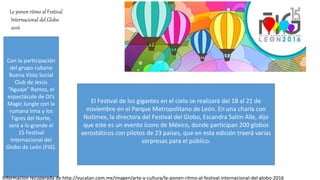 Le ponen ritmo al Festival
Internacional del Globo
2016
Con la participación
del grupo cubano
Buena Vista Social
Club de Jesús
“Aguaje” Ramos, el
espectáculo de DJ’s
Magic Jungle con la
rumana Inna y los
Tigres del Norte,
será a lo grande el
15 Festival
Internacional del
Globo de León (FIG).
El Festival de los gigantes en el cielo se realizará del 18 al 21 de
noviembre en el Parque Metropolitano de León. En una charla con
Notimex, la directora del Festival del Globo, Escandra Salim Alle, dijo
que este es un evento ícono de México, donde participan 200 globos
aerostáticos con pilotos de 23 países, que en esta edición traerá varias
sorpresas para el público.
Informacion recuperada de:http://yucatan.com.mx/imagen/arte-y-cultura/le-ponen-ritmo-al-festival-internacional-del-globo-2016
 