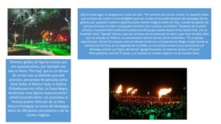 Tenemos globos de figuras nuevos que
son espectaculares, por ejemplo uno
que se llama ‘The Hug’ que es un abrazo
de un oso con un elefante que está
precioso, personajes de películas como
Dark Vader, el Mestro Yoda, la Gallina
Pintadita para los niños, la Oveja Negra,
tendremos unas figuras espectaculares”,
señaló Escandra Salim. Los asistentes al
Festival podrán disfrutar de un Área
Natural Protegida así como del despegue
diario de 200 globos aerostáticos y de las
noches mágicas.
Sólo en este lugar, la imaginación vuela tan alto. “Por primera vez vamos a tener un zeppelin show
que consiste de cuatro a cinco dirigibles que van a estar arrancando después del despegue de los
globos, por supuesto nuestras espectaculares noches mágicas todos los días, cuando los globos de
cantoya iluminan el cielo y enseguida iniciamos con nuestros conciertos”. Respecto de la parte
artística, Escandra Salim confirmó la asistencia del grupo cubano Buena Vista Social Club, con su
fundador Jesús “Aguaje” Ramos, que por primera vez se presenta en León y que hace muchos años
que no actuaba en México. La presentación será el viernes 18 de noviembre. “Es un grupo
espectacular, vienen 20 músicos, para el sábado tendremos el espectáculo Magic Jungle donde se
contará con DJ Inna, es un espectáculo increíble, es una artista rumana muy reconocida y el
domingo estarán Los Tigres del Norte” agregó Escandra. El costo de acceso al Parque
Metropolitano será de 75 pesos y los boletos se pueden adquirir en las tiendas Oxxo.
 
