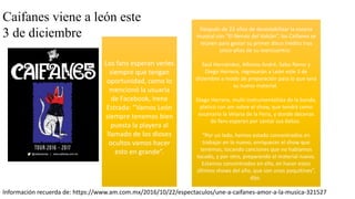 Caifanes viene a león este
3 de diciembre
Los fans esperan verles
siempre que tengan
oportunidad, como lo
mencionó la usuaria
de Facebook, Irene
Estrada: “Vamos León
siempre tenemos bien
puesta la playera al
llamado de los dioses
ocultos vamos hacer
esto en grande”.
Después de 22 años de desestabilizar la escena
musical con “El Nervio del Volcán”, los Caifanes se
reúnen para gestar su primer disco inédito tras
cinco años de su reencuentro.
Saúl Hernández, Alfonso André, Sabo Romo y
Diego Herrera, regresarán a León este 3 de
diciembre a modo de preparación para lo que será
su nuevo material.
Diego Herrera, multi-instrumentalista de la banda,
platicó con am sobre el show, que tendrá como
escenario la Velaria de la Feria, y donde decenas
de fans esperan por cantar sus éxitos.
“Por un lado, hemos estado concentrados en
trabajar en lo nuevo, enriquecer el show que
tenemos, tocando canciones que no habíamos
tocado, y por otro, preparando el material nuevo.
Estamos concentrados en ello, en hacer estos
últimos shows del año, que son unos poquitines”,
dijo.
Información recuerda de: https://www.am.com.mx/2016/10/22/espectaculos/une-a-caifanes-amor-a-la-musica-321527
 