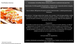 Ingredientes:
Se necesitan: 12 tortillas chicas, manteca de puerco o aceite de maíz para freír.
Para la salsa: 15 chiles guajillos despepitados, 1 diente de ajo, 1 pizca de comino o al gusto,
½ cucharadita de orégano seco.
Para el relleno: 400 gramos de queso ranchero desmoronado, 1 cebolla grande picada
finamente.
Para adornar: 1 lechuga orejona bien lavada, seca y picada, ½ kilo de papas peladas, cocidas
y cortadas en cuadros, ½ kilo de zanahorias peladas, cocidas y cortadas en cuadros, 100
gramos de queso ranchero desmoronado para espolvorear, Rajas de chile jalapeño en
escabeche. Para 4 personas
Preparación:
Las tortillas se pasan por la salsa y se fríenen la manteca o el aceite calientes, se rellenan
rápidamente y se enrollan. En la misma grasa se fríen las papas y las zanahorias. Las
enchiladas se acomodan en un platón, se cubren con las verduras fritas, luego la lechuga
picada (también se puede poner de cama si lo prefiere), se espolvorean con el queso
rallado y se adornan con las rajitas de chile en escabeche.
Salsa:
Se licuan todos los ingredientes.
Presentación:
En platos individuales acompañados por ensalada fresca. Pueden servirse con una pieza de
pollo cocido y frito.información recuperada
de:http://www.guanajuato.gob.mx/antojitos.php
Enchiladas mineras
 