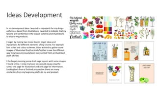 Ideas Development
In my deveopment ideas I wanted to represent the my design
asthetic as based from illustrations. I wanted to indicate that my
fanzine will be themed in the way of sketches and illustrations
to display my products.
I began by making two mood boards to get ideas and
inpsiartions for different elements of my fanzine. For example
font styles and colour schemes. I Also wanted to gather some
images of illustrated fruit/cocktails/bottles to see the different
way they have previously been represented from an illustrated
point of view.
I the began planning some draft page layouts with some images
I found online. I knew my basic idea would always stay the
same; one page for illustartion and one page for information.
Looking back from a finished prospective there are many
similarities from my beginning drafts to my end product.
 