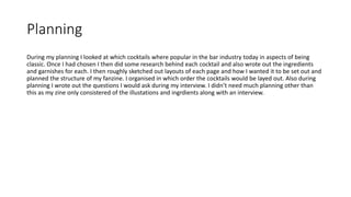 Planning
During my planning I looked at which cocktails where popular in the bar industry today in aspects of being
classic. Once I had chosen I then did some research behind each cocktail and also wrote out the ingredients
and garnishes for each. I then roughly sketched out layouts of each page and how I wanted it to be set out and
planned the structure of my fanzine. I organised in which order the cocktails would be layed out. Also during
planning I wrote out the questions I would ask during my interview. I didn’t need much planning other than
this as my zine only consistered of the illustations and ingrdients along with an interview.
 