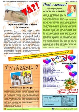 Ano I - Edição Especial - Dezembro de 2012 - Fanzine da Escola                                                                            Missi - Irauçuba - CE


                                                                              Você escreve!
                                                             ? !
                                          Á
                                                                                   ENEM: quando não valia
                                                                              nada, todo mundo valorizava, agora



                                        T
                                                                              que vale nem todos se interessam...
                                                                              “Vendo a preocupação da                        que dei-
                                                                              diretora e dos professores                     xava de
                                                                              com o ENEM fiquei pensan-                      fazer     o
                                                                              do: no tempo que eu fiz o                      ENEM.
                                                                              ENEM, só servia pro Governo                    Agora o ENEM vale vaga nas
                                                                              avaliar o nível de aprendiza-                  melhores Universidades do
                                                                              gem dos alunos do Ensino                       país, o governo dá todo tipo
                                                                              Médio, não valia nem a nota                    de incentivo, a SEDUC e a
         Açude seco corre o risco                                             das disciplinas na escola.                     CREDE fazem simulado, dão
                                                                              Quando a gente ganhava um                      kit de lanche, caneta, a escola
              de arrombar                                                     transporte pra ir, era pra ser                 faz merenda reforçada, faz
                                                                              feliz. Almoço, merenda e tudo                  festa, cartaz, divulga a foto
  Como assim?                        tão      bonita       recém-             era por conta da gente. Tinha                  dos alunos na internet, a pre-
  É isso mesmo! O Açude da           construída? E o pior: com a              que ir fazer em Sobral, cada                   feitura manda transporte e os
  Caiçara está correndo sério        gente dentro? Se está pra                um num colégio diferente,                      alunos fazem o ENEM ali
  risco de arrombamento por          arrombar sem água, imagine               sem conhecer a cidade pra                      mesmo em Irauçuba e mes-
  causa das grandes erosões          se chovesse!!! É porque o                andar, quando terminava era                    mo assim ainda tem aluno
  na parede e muitos formi-          açude fica logo atrás da Es-             o jeito ficar lá esperando o                   que não valoriza, não partici-
                                                                              ônibus vir buscar. E pra aca-                  pa, nem com toda essa adula-
  gueiros. Um dia desses, a          cola Manuel Barboza. É por
                                                                              bar de completar, toda a pro-                  ção.” Ainda bem que tem
  SEMACE veio fazer uma              isso que eu digo: Tem cer-               va era num dia só e acontecia                  mais alunos que fazem do
  vistoria para avaliar os im-       tas coisas que seria cômico              no último domingo de agosto                    aqueles que não querem fa-
  pactos. Não ter chovido nes-       se não fosse trágico! Vam-               e nós aqui do Missi, ou perdia                 zer... mas era pra não faltar
  te ano foi ruim, mas não           bora cuidar do açudinho,                 a festa tradicional ou ia de                   ninguém!
  muito, pois estamos sofren-        meu povo, enquanto não                   ressaca e era difícil o aluno                            Depoimento de Marlina Oliveira
                                                                                                                                               Merendeira da escola
  do com a falta d’água, mas         chove! É tão bom dá uns
  dá para escapar. E se tives-       cangapés dentro dele quan-
  se chovido forte e o açude         do está cheio!                                                                                    ”
                                                                              s                                              como vício
                                                                    á as droga
  tivesse levado nossa escola                          By Claudia Mota

                                                         ilmente ter
                                            hábito dific
                             a leitura como
                   “Quem tem

                                                                                                                               “Niver’s do Mês”
                                                                              04/12-Stefany - 1º C
                                                                              04/12-Joiciane - 2º A
                                                                              05/12-Renato - 3° B
                                                                              07/12-Isnaldia - 2º B
                                                                              07/12-Raimunda Pereira - 1º B
                                                                              08/12-Marcela - 2º B
                                                                              09/12-Maria das Dores Cordeiro - 3° A
                                                                              15/12-Alan - 2º A
                                                                              16/12-Antonia Mesquita - 3° A
                                                                              16/12-Francisco Maciel - 1º C
                                                                              20/12-Kelly Pinto - 1° C
                                                                              21/12-José Felipe - 1° C
                                                                              23/12-Pedro Braga - 2° B
                                                                              25/12-JESUS CRISTO - Salvador do Mundo
                                                                              25/12-Alessandra - 1° A
                                                                              25/12-Maria Aparecida - 2º B
                                                                              26/12- Elizete - 1º B
                                                                              26/12-Cleidiene Almeida - 2º B
                                                                              29/12-Antonio de Sousa - 3° A
             Onde está a sua vaga?
  A presidenta Dilma Rousseff        em cada Estado. (...) Os outros
  sancionou no dia 29 de agosto      25% das cotas serão destina-
  a lei que regulamenta o siste-     dos aos estudantes que te-
  ma de cotas raciais e sociais      nham feito todo o Ensino Mé-
  nas universidades públicas         dio em escolas públicas e cu-
  federais em todo o país. (...) A   jas famílias tenham renda per                                    Quem foi que fez???
                                                                               FANZINE DA ESCOLA é uma publicação da           Direção Geral: Graça Bispo
  reserva das vagas será dividi-     capita até um salário mínimo e            Escola Manuel Barboza Maciel com o              Editores: Jo Pinheiro e Claudia Mota
  da meio a meio. Metade das         meio. Pelo bem ou pelo mal                objetivo de incentivar a leitura e divulgar     Criação e Direção de Arte: Jo Pinheiro
  cotas, ou 25% do total de va-      continua existindo a separação            ações e projetos desta instituição escolar.     Diagramação e Desing: Eurian Mota
                                                                                                                               Redação e Revisão Final: Claudia Mota
  gas, serão destinadas aos          racial e de classe...                                                                     Fotos: Jo Pinheiro
  estudantes negros, pardos ou                                                  Tiragem: 300 exemplares
                                                                                                                               Tratamento de imagem: Eurian Mota
                                                                                                                               Colaboração: Professores e Alunos
  indígenas de acordo com a                                                                                                    Realização: Centro de Multimeios
                                           Fonte: Assessoria de Imprensa do
  proporção dessas populações                   Governo do Estado do Ceará

       www.eemmanuelbarboza.blogspot.com                                                                  Facebook: manuel barboza maciel - missi
 