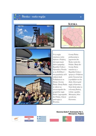 Šleska - naša regija 10
To je regija
smještena većim
dijelom u Poljskoj,
dok njeni manji
djelovi pripadaju
Republici Češkoj i
Njemačkoj. Proteže
se na 40,000km2 i
ima populaciju od 8
milijuna ljudi.
Podijeljena je na
Donju i Gornju
Šlesku. Donja Šleska
se odnosi na
sjeverozapadni dio
geografske regije
Šleske i jugozapadni
dio Poljske. Glavni
grad regije je
Wrocław.
Gornja Šleska
podrazumijeva
jugoistočni dio
Šleske i južni dio
Poljske. Manji dio
Gornje Šleske
smješten je u
Republici Češkoj i
spojen je s Poljskom
preko Cieszyna koji
je podijeljen na dva
dijela. Glavni grad
regije je Katowice.
Naša škola nalazi se
u Gornjoj Šleskoj,
točnije u gradiću
Mierzęcice, blizu
aerodroma
Pyrzowice.
ŠLESKA
Osnovna škola T. Kościuszko No 1 ,
Mierzęcice, Poljska
 