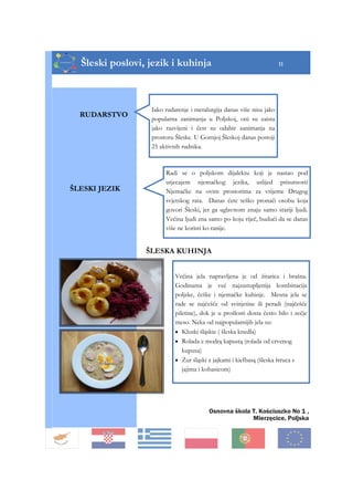Šleski poslovi, jezik i kuhinja 11
RUDARSTVO
Iako rudarenje i metalurgija danas više nisu jako
popularna zanimanja u Poljskoj, oni su zaista
jako razvijeni i čest su odabir zanimanja na
prostoru Šleske. U Gornjoj Šleskoj danas postoji
25 aktivnih rudnika.
ŠLESKA KUHINJA
ŠLESKI JEZIK
Radi se o poljskom dijalektu koji je nastao pod
utjecajem njemačkog jezika, uslijed prisutnosti
Njemačke na ovim prostorima za vrijeme Drugog
svjetskog rata. Danas ćete teško pronaći osobu koja
govori Šleski, jer ga uglavnom znaju samo stariji ljudi.
Većina ljudi zna samo po koju riječ, budući da se danas
više ne koristi ko ranije.
Većina jela napravljena je od žitarica i brašna.
Godinama je već najzastupljenija kombinacija
poljske, češke i njemačke kuhinje. Mesna jela se
rade se najčešće od svinjetine ili peradi (najčešće
piletine), dok je u prošlosti dosta često bilo i zečje
meso. Neka od najpopularnijih jela su:
• Kluski śląskie ( šleska knedla)
• Rolada z modrą kapustą (rolada od crvenog
kupusa)
• Żur śląski z jajkami i kiełbasą (šleska štruca s
jajima i kobasicom)
Osnovna škola T. Kościuszko No 1 ,
Mierzęcice, Poljska
 