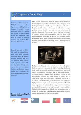 12
Legenda o Svetoj Kingi 12
Osnivanje rudnika u Bochni i
Wieliczkoj tema je predivne
legende o svetoj Kingi koja je
živjela u 13. stoljeću i postala
zaštitnica rudara iz rudnika
soli. Kinga je bila povijesna
ličnost, kći mađarskog kralja
Bele IV, udana za poljskog
vojvodu koji je vladao Kra-
kowom - Boleslawa V.
Legenda kaže da je još dok je
bila mlada djevojka u Mađar-
skoj, Kinga dobila prekrasan
zaručnički prsten od poljskog
vojvode Boleslawa. Od svog
oca je trebala dobiti u miraz
cijelo bogatsvo u zlatu, sreb-
ru i draguljima, ali mu je rekla
da to nije ono što njenim
budućim podanicima treba,
budući da je Boleslaw bio
bogat, a njegova zemlja pros-
peritetna.
Otac je dugo razmišljao o kćerinom mirazu, ali nije pronalazio
rješenje. Upitao ju je kakvu vrstu miraza želi, a ona ga je nakon
kratkog razmišljanja zatražila bogatstvo u kamenoj soli. Kako u
Poljskoj nije bilo rudnika soli, znala je da će Boleslaw i njegovi
podanici to znati cijeniti. I tako ju je njen otac odveo u najveći
rudnik u Mađarskoj - Maramureș - i rekao: „Sad imaš što si traži-
la ovdje ćeš pronaći najbogatija nalazišta soli“. No Kinga je bila
zabrinuta jer nije znala kako će preseliti cijeli rudnik u Poljsku.
Pogledala je prema nebu i zatražila Božji savjet, te je ubrzo znala
što treba učiniti. Skinula je zaručnički prsten i ubacila ga u okno
rudnika.
Nedugo zatim Kinga je otišla na Boleslawov dvor u Poljsku, u
Krakow, gdje joj je priređen veliki doček. Neki od podanika koji
su je pratili na putu, bili su mađarski rudari. Putem je posjetila
djelove svog budućeg vojvodstva. Kad su došli blizu Bochnie i
Wieliczke, naredila je podanicima da se zaustave i kopaju na mje-
stu koje im je naznačila. No, rudari su naišli na kamen i rekli joj
da ne mogu kopati dalje. Vojvotkinja je međutim zatražila da joj
se odlomi komadić kamena. Jedan od njih dao je Kingi komad
bijelog kamena u kojem je ona prepoznala grumen soli. Naredila
im je da ga razbiju i, na iznenađenje sviju, unutra su pronašli nje-
zin zaručnički prsten. Isti onaj koji je ubacila u okno rudnika u
Mađarskoj. Svi su zadivljeno kleknuli pred takvim čudom, jer su
shvatili da je miraz koji je Kinga tražila - kamena sol - pomoću
njenog prstena čudotvorno došao do Poljske.Osnovna skola Jurja Sizgorica
Sibenik, Croatia
 
