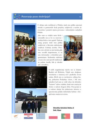 Putovanje puno doživljaja!! 16
Dimotiko Scholeio Daliou 2
Dali, Cipar
U sklopu naše mobilnosti u Poljsku, imali smo priliku upoznati
učenike iz partnerskih škola projekta, sudjelovati u raznim ak-
tivnostima i posjetiti mjesta povezana s industrijskim nasljeđem
Poljske.
Jako nam se svidjela sama škola i
iznenadilo nas je što su osnovna i
srednja škola u istoj zgradi. Tijekom
našeg posjeta imali smo priliku
sudjelovati u likovnim radionicama
izrađivati Uskršnje čestitke. Pose-
bno smo uživale na satu kemije gdje
smo izvodili eksperimente, te na
satu informatike s robotičkim pro-
gramiranjem. Kulinarska radionica
u kojoj smo sami pravili tradicional-
ne poljske knedle, bila je također
jako uzbudljiva.
S naših razgledavanja najviše nas se dojmio
Rudnik soli Wieliczka. Vidjeli smo skulpture
izrezbarene u kamenoj soli i predloške života
rudara. Divili smo se savršenstvu velikog hra-
ma, prikazima Posljednje večere, i bili smo
začuđeni kad nam je vodič rekao da slobodno
’’kušamo’’ zidove rudnika. Imali smo osjećaj da
živimo u nekom drugom dobu. Ovaj posjet je
u svakom slučaju bio jedinstveno iskustvo u
upoznavanju poljske industrijske baštine i obo-
gaćivanju znanja na tu temu.
 