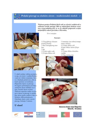 Poljski pierogi sa slatkim sirom - tradicionalni slatkiš 17
Tijekom posjeta Poljskoj školi naši su učenici sudjelovali u
radionici izrade pieroga. Bili su oduševljani slatkom verzi-
jom ovog poljskog jela, te su ih odlučili pripremiti svojim
prijateljima nakon povratka u Hrvatsku.
1 žumanjce (na sobnoj tempe-
raturi, tučeno)
1/2 čajne žličice soli
4 čajne žličice šećera (ili po
želji)
1/2 čajne žličice ekstrakta
vanilije
1/2 kg svježeg sira
Evo i recepta:
Sastojci:
1/2 kg glatkog višenam-
jenskog brašna
3 žlice rastopljenog mas-
laca
1 jaje
1/2 čaše tople vode
1/2 čajna žličica soli
U zdjeli srednje veličine pomješaj-
te jaje, sol, šećer i vaniliju.Dodajte
svježi sir i dobro izmješajte. Stavi-
te u hladnjak prekriveno, dok ne
bude spremno za korištenje.
Pripremite tijesto za pieroge.
Na lagano pobrašnjenu površinu
zamijesite tijesto debljine cca 3
mm. Izrežite tijesto nožem.
Žličicom napunite nadjev na kru-
gove tijesta za pieroge, te preklo-
pite tijesto preko nadjeva, tako da
dobijete oblik polumjeseca.
Zakuhajte slanu vodu i stavite
pieroge. Kuhajte 3 minute.
U slast!
Osnovna škola Jurja Šižgorića
Šibenik, Hrvatska
 