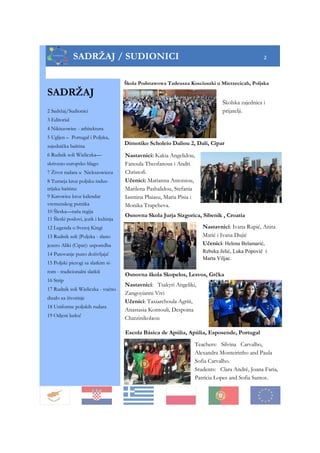 SADRŽAJ
2 Sadržaj/Sudionici
3 Editorial
4 Nikiszowiec - arhitektura
5 Ugljen – Portugal i Poljska,
zajednička baština
6 Rudnik soli Wieliczka—
skriveno europsko blago
7 Život rudara u Nickszowiecu
8 Turneja kroz poljsku indus-
trijsku baštinu
9 Katowice kroz kalendar
vremenskog putnika
10 Šleska—naša regija
11 Šleski poslovi, jezik i kuhinja
12 Legenda o Svetoj Kingi
13 Rudnik soli (Poljska - slano
jezero Aliki (Cipar): usporedba
14 Putovanje puno doživljaja!
15 Poljski pierogi sa slatkim si-
rom - tradicionalni slatkiš
16 Strip
17 Rudnik soli Wieliczka - vučno
dizalo za životinje
18 Uniforme poljskih rudara
19 Odjeni lutku!
SADRŽAJ / SUDIONICI 2
Escola Básica de Apúlia, Apúlia, Esposende, Portugal
Osnovna škola Skopelos, Lesvos, Grčka
Osnovna Skola Jurja Sizgorica, Sibenik , Croatia
Nastavnici: Ivana Rupić, Anita
Matić i Ivana Dujić
Učenici: Helena Belamarić,
Rebeka Jelić, Luka Popovič i
Marta Viljac.
Teachers: Silvina Carvalho,
Alexandra Monteirinho and Paula
Sofia Carvalho.
Students: Clara André, Joana Faria,
Patrícia Lopes and Sofia Santos.
Dimotiko Scholeio Daliou 2, Dali, Cipar
Nastavnici: Kakia Angelidou,
Fanoula Theofanous i Andri
Christofi.
Učenici: Marianna Antoniou,
Marilena Pashalidou, Stefania
Iasmina Plaiasu, Maria Pisia i
Monika Trapcheva.
Nastavnici: Tsakyri Angeliki,
Zangoyianni Vivi
Učenici: Taxiarchoula Agriti,
Anastasia Kontouli, Despoina
Chatzinikolaou
Škola Podstawowa Tadeusza Kosciuszki u Mierzecicah, Poljska
Školska zajednica i
prijatelji.
 