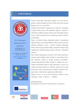 EDITORIAL 3
Uistinu je bilo veliko zadovoljstvo ugostiti sve naše Erasmus+
partnere s Cipra, Portugala, Hrvatske i Grčke, koji su bili u posjeti
Poljskoj od 1. do 5. travnja 2019.
Suradnja među školama omugućuje nam otkrivanje i istraživanje
europske baštine, koja je naše zajedničko bogatstvo. Kulturno i
industrijsko nasljeđe nas spaja i pomaže nam shvatiti gdje zapravo
živimo. Utječe na kvalitetu života, socijalnu povezanost i interkul-
turalni dijalog.
Upravo su kulturna baština, industrijska baština i interkulturalni
dijalog bili glavna tema posjeta Poljskoj. Želja nam je bila da kroz
edukaciju podignemo svijest o važnosti europske industrijske
baštine. Naši su gosti upoznali lokalne i nacionalne običaje tokom
razgledavanja, priredbi, pjesama, plesova, likovnih i kulinarskih
radionica.
Glavni ciljevi našeg posjeta ostvareni su kroz brojne aktivnosti i
razmjenu ideja. Suradnja među učenicima i nastavnicima bila je
jako učinkovita. Učenici su postali otvoreniji, samostalniji i
svjesniji interkulturalnih razlika. Naučili su surađivati kao tim i
učinkovito komunicirati. Bilo je veliko zadovoljstvo za mene i svo
osoblje moje škole ugostiti vas u Poljskoj. Smatram da su ovakvi
posjeti pravi način za promoviranje europskih vrijednosti, razvi-
janje svijesti o različitostima i sprječavanju radikalizacije.
Nadam se da je i za vas ovo bilo nezaboravno iskustvo i da ste
zadovoljni svojim boravkom u Poljskoj. .
Paulina Niegowska,
Ravnateljica osnovne škole T. Kościuszko No 1, Mierzęcice
The T. Kościuszko
Primary School No 1
in Mierzęcice
68 Wolnosci str,
42-460 Mierzecice
poczta@sp1-mierzecice.pl
+48 32 391 00 22
http://sp1-mierzecice.pl
--------ooo--------
 