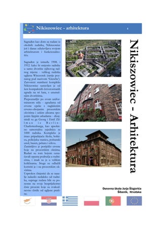 Nikiszowiec - arhitektura 4
Osnovna škola Jurja Šizgorića
Šibenik, Hrvatska
Nikiszowiec-Arhitektura
Sagrađen kao dom za rudare iz
okolnih rudnika, Nikiszowiec
još i danas oduševljava svojom
arhitekturom i funkcionalno-
šću.
Sagrađen je između 1908. i
1912. kako bi smjestio radnike
u samo dvorište njihovog rad-
nog mjesta - velikog rudnika
ugljena Wieczorek (ranije poz-
natog pod nazivom ‘Giesche’).
Zatvoreni stambeni kompleks
Nikiszowiec sastavljen je od
šest kompaktnih četverostranih
zgrada na tri kata, s unutraš-
njim dvorištima.
Prepoznatljiv po svom unifor-
miranom stilu - zgradama od
crvene opeke s naglašenim
crveno-obojanim prozorskim
okvirima i uskim ulicama spo-
jenim lijepim arkadama - dizaj-
nirali su ga Georg i Emil Zil-
l m a n i z B e r l i n -
Charlottenburga, kao apsolut-
no samostalnu zajednicu za
1000 radnika. Kompleks je
imao pripadajuću školu, bolni-
cu, policijsku stanicu, poštanski
ured, bazen, pekaru i crkvu.
Zanimljivo je porijeklo crvene
boje na prozorskim oknima.
Rudari su tom bojom ozna-
čavali opasna područja u rudni-
cima, i imali su je u velikim
količinama. Stoga su odlučili
koristiti je i na prozorskim ok-
virima.
Usprokos činjenici da se nase-
lje nalazilo nedaleko od rudni-
ka, supruge rudara bile su po-
nosne na svoje besprijekorno
čiste prozore koje su svakod-
nevno čistile od ugljene praši-
ne.
 
